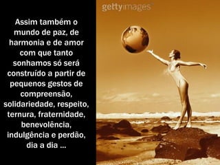 Assim também o mundo de paz, de harmonia e de amor com que tanto sonhamos só será construído a partir de pequenos gestos de compreensão, solidariedade, respeito, ternura, fraternidade, benevolência, indulgência e perdão, dia a dia ... 