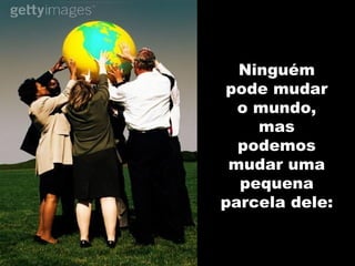 Ninguém pode mudar o mundo, mas podemos mudar uma pequena parcela dele: 