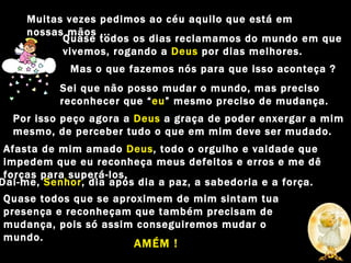 Muitas vezes pedimos ao céu aquilo que está em nossas mãos ... Quase todos os dias reclamamos do mundo em que vivemos, rogando a  Deus  por dias melhores. Mas o que fazemos nós para que isso aconteça ? Sei que não posso mudar o mundo, mas preciso reconhecer que “ eu ” mesmo preciso de mudança. Por isso peço agora a  Deus  a graça de poder enxergar a mim mesmo, de perceber tudo o que em mim deve ser mudado. Afasta de mim amado  Deus , todo o orgulho e vaidade que impedem que eu reconheça meus defeitos e erros e me dê forças para superá-los. Dai-me,  Senhor , dia após dia a paz, a sabedoria e a força. Quase todos que se aproximem de mim sintam tua presença e reconheçam que também precisam de mudança, pois só assim conseguiremos mudar o mundo. AMÉM ! 