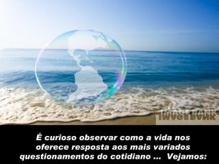 É curioso observar como a vida nos oferece resposta aos mais variados questionamentos do cotidiano ...  Vejamos: 