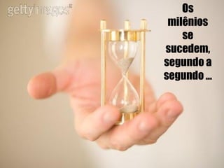 Os milênios se sucedem, segundo a segundo ... 