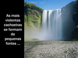 As mais violentas cachoeiras se formam de pequenas fontes ... 