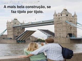 A mais bela construção, se faz tijolo por tijolo. 