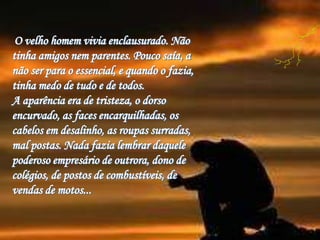 O velho homem vivia enclausurado. Não
tinha amigos nem parentes. Pouco saía, a
não ser para o essencial, e quando o fazia,...