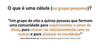 O que é uma célula (ou grupo pequeno)?
“Um grupo de oito a quinze pessoas que formam
uma comunidade para experimentar o amor de
Deus, para crescer no relacionamento com os
outros e para alcançar os incrédulos”
(Pastor Robert Michael Lay, coordenador do Ministério Igreja em Células: celulas.com.br)
 