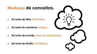 Mudança de conceitos.
1. Ao invés de líder, facilitador.
2. Ao invés de membros, amigos.
3. Ao invés de sermão, troca de experiências.
4. Ao invés de dividir, multiplicar.
 