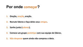 Por onde começar?
1. Oração, oração, oração.
2. Recrute líderes e faça deles seus amigos.
3. Sonhe junto (valores).
4. Comece um grupo protótipo com sua equipe de líderes.
5. Não despreze quem ainda não comprou a ideia.
 