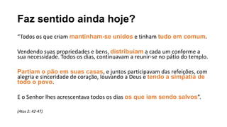 Faz sentido ainda hoje?
“Todos os que criam mantinham-se unidos e tinham tudo em comum.
Vendendo suas propriedades e bens, distribuíam a cada um conforme a
sua necessidade. Todos os dias, continuavam a reunir-se no pátio do templo.
Partiam o pão em suas casas, e juntos participavam das refeições, com
alegria e sinceridade de coração, louvando a Deus e tendo a simpatia de
todo o povo.
E o Senhor lhes acrescentava todos os dias os que iam sendo salvos”.
(Atos 2: 42-47)
 