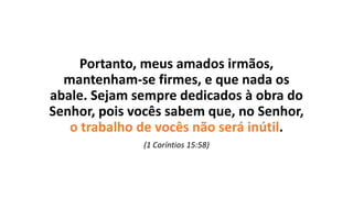 Portanto, meus amados irmãos,
mantenham-se firmes, e que nada os
abale. Sejam sempre dedicados à obra do
Senhor, pois vocês sabem que, no Senhor,
o trabalho de vocês não será inútil.
(1 Coríntios 15:58)
 
