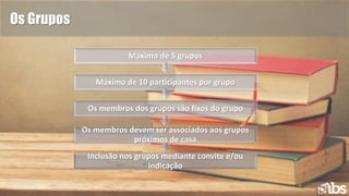 Os Grupos
Inclusão nos grupos mediante convite e/ou
indicação
Os membros devem ser associados aos grupos
próximos de casa
Os membros dos grupos são fixos do grupo
Máximo de 10 participantes por grupo
Máximo de 5 grupos
 