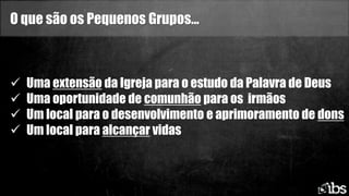 O que são os Pequenos Grupos...
 Uma extensão da Igreja para o estudo da Palavra de Deus
 Uma oportunidade de comunhão para os irmãos
 Um local para o desenvolvimento e aprimoramento de dons
 Um local para alcançar vidas
 