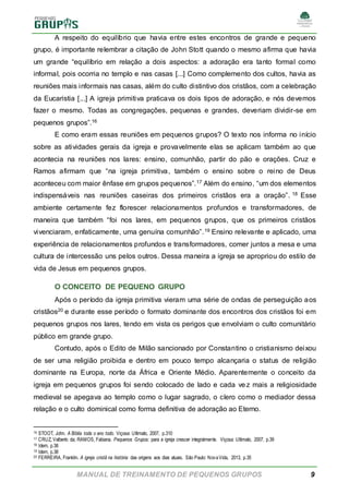 MANUAL DE TREINAMENTO DE PEQUENOS GRUPOS 9
A respeito do equilíbrio que havia entre estes encontros de grande e pequeno
grupo, é importante relembrar a citação de John Stott quando o mesmo afirma que havia
um grande “equilíbrio em relação a dois aspectos: a adoração era tanto formal como
informal, pois ocorria no templo e nas casas [...] Como complemento dos cultos, havia as
reuniões mais informais nas casas, além do culto distintivo dos cristãos, com a celebração
da Eucaristia [...] A igreja primitiva praticava os dois tipos de adoração, e nós devemos
fazer o mesmo. Todas as congregações, pequenas e grandes, deveriam dividir-se em
pequenos grupos”.16
E como eram essas reuniões em pequenos grupos? O texto nos informa no início
sobre as atividades gerais da igreja e provavelmente elas se aplicam também ao que
acontecia na reuniões nos lares: ensino, comunhão, partir do pão e orações. Cruz e
Ramos afirmam que “na igreja primitiva, também o ensino sobre o reino de Deus
aconteceu com maior ênfase em grupos pequenos”.17 Além do ensino, “um dos elementos
indispensáveis nas reuniões caseiras dos primeiros cristãos era a oração”. 18 Esse
ambiente certamente fez florescer relacionamentos profundos e transformadores, de
maneira que também “foi nos lares, em pequenos grupos, que os primeiros cristãos
vivenciaram, enfaticamente, uma genuína comunhão”.19 Ensino relevante e aplicado, uma
experiência de relacionamentos profundos e transformadores, comer juntos a mesa e uma
cultura de intercessão uns pelos outros. Dessa maneira a igreja se apropriou do estilo de
vida de Jesus em pequenos grupos.
O CONCEITO DE PEQUENO GRUPO
Após o período da igreja primitiva vieram uma série de ondas de perseguição aos
cristãos20 e durante esse período o formato dominante dos encontros dos cristãos foi em
pequenos grupos nos lares, tendo em vista os perigos que envolviam o culto comunitário
público em grande grupo.
Contudo, após o Edito de Milão sancionado por Constantino o cristianismo deixou
de ser uma religião proibida e dentro em pouco tempo alcançaria o status de religião
dominante na Europa, norte da África e Oriente Médio. Aparentemente o conceito da
igreja em pequenos grupos foi sendo colocado de lado e cada vez mais a religiosidade
medieval se apegava ao templo como o lugar sagrado, o clero como o mediador dessa
relação e o culto dominical como forma definitiva de adoração ao Eterno.
16 STOOT, John. A Bíblia toda o ano todo. Viçosa: Ultimato, 2007, p.310
17 CRUZ, Valberto da; RAMOS, Fabiana. Pequenos Grupos: para a igreja crescer integralmente. Viçosa: Ultimato, 2007, p.39
18 Idem, p.38
19 Idem, p.38
20 FERREIRA, Franklin. A igreja cristã na história: das origens aos dias atuais. São Paulo: NovaVida, 2013, p.35
 