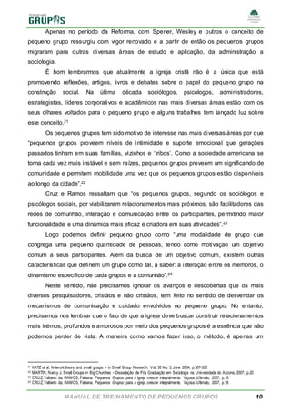 MANUAL DE TREINAMENTO DE PEQUENOS GRUPOS 10
Apenas no período da Reforma, com Spener, Wesley e outros o conceito de
pequeno grupo ressurgiu com vigor renovado e a partir de então os pequenos grupos
migraram para outras diversas áreas de estudo e aplicação, da administração a
sociologia.
É bom lembrarmos que atualmente a igreja cristã não é a única que está
promovendo reflexões, artigos, livros e debates sobre o papel do pequeno grupo na
construção social. Na última década sociólogos, psicólogos, administradores,
estrategistas, líderes corporativos e acadêmicos nas mais diversas áreas estão com os
seus olhares voltados para o pequeno grupo e alguns trabalhos tem lançado luz sobre
este conceito.21
Os pequenos grupos tem sido motivo de interesse nas mais diversas áreas por que
“pequenos grupos proveem níveis de intimidade e suporte emocional que gerações
passados tinham em suas famílias, vizinhos e ‘tribos’. Como a sociedade americana se
torna cada vez mais instável e sem raízes, pequenos grupos proveem um significando de
comunidade e permitem mobilidade uma vez que os pequenos grupos estão disponíveis
ao longo da cidade”.22
Cruz e Ramos ressaltam que “os pequenos grupos, segundo os sociólogos e
psicólogos sociais, por viabilizarem relacionamentos mais próximos, são facilitadores das
redes de comunhão, interação e comunicação entre os participantes, permitindo maior
funcionalidade e uma dinâmica mais eficaz e criadora em suas atividades”.23
Logo podemos definir pequeno grupo como “uma modalidade de grupo que
congrega uma pequeno quantidade de pessoas, tendo como motivação um objetivo
comum a seus participantes. Além da busca de um objetivo comum, existem outras
características que definem um grupo como tal, a saber: a interação entre os membros, o
dinamismo específico de cada grupos e a comunhão”.24
Neste sentido, não precisamos ignorar os avanços e descobertas que os mais
diversos pesquisadores, cristãos e não cristãos, tem feito no sentido de desvendar os
mecanismos de comunicação e cuidado envolvidos no pequeno grupo. No entanto,
precisamos nos lembrar que o fato de que a igreja deve buscar construir relacionamentos
mais íntimos, profundos e amorosos por meio dos pequenos grupos é a essência que não
podemos perder de vista. A maneira como vamos fazer isso, o método, é apenas um
21 KATZ et al. Network theory and small groups – in Small Group Research, Vol. 35 No. 3, June 2004, p.307-332
22 MARTIN, Nancy J. Small Groups in Big Churches – Dissertação de Pós Graduação em Sociologia na Universidade do Arizona, 2007, p.20
23 CRUZ, Valberto da; RAMOS, Fabiana. Pequenos Grupos: para a igreja crescer integralmente. Viçosa: Ultimato, 2007, p.18
24 CRUZ, Valberto da; RAMOS, Fabiana. Pequenos Grupos: para a igreja crescer integralmente. Viçosa: Ultimato, 2007, p.18
 