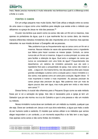 MANUAL DE TREINAMENTO DE PEQUENOS GRUPOS 11
meio. Neste preciso momento é muito relevante nos lembrarmos qual é a diferença entre
a fonte e o cano.
FONTES E CANOS
Em um artigo pequeno mas muito lúcido, Neil Cole utiliza a relação entre os canos
de uma casa e a água como uma metáfora para relação que existe entre o método que
utilizamos e a graça de Jesus na vida das pessoas.25
O autor nos lembra que assim como os canos não são um fim em si mesmos, mas
apenas os portadores da água, que é o que realmente faz os canos úteis, da mesma
maneira diferentes métodos ministeriais não são importantes em si mesmos mas apenas
relevantes na sua missão de levar o Evangelho até as pessoas.
“Meu problema é que eu frequentemente vejo os canos como um fim em si
mesmos. Nossos métodos às vezes são apresentados como o ingrediente
que faltava para trazer sucesso as nossas igrejas. Contudo, os canos
nunca são um fim em si mesmos. A água é a coisa principal, os canos são
para facilitar a obtenção da água. Qual seria a vantagem de canos que
nunca se conectassem com uma fonte de água? Frequentemente nós
desenhamos um sistema de ministério pensando que ele será o
ingrediente final para a prosperidade da igreja, mas canos não matam a
sede… a água sim. Da mesma forma, nós não podemos olhar para nossas
grandes estratégias e planos como a solução para o nosso ministério e o
dos outros, mas apenas como um canal para a solução. Alguém disse: ‘O
mais importante é manter o mais importante’. As pessoas precisam de
canos porque elas precisam de água. Não podemos viver por mais de
alguns poucos dias sem água, mas muita gente tem vivido a vida inteira
sem canos”.26
Dessa forma, é crucial não olharmos para o Pequeno Grupo como se este método
fosse por si só a salvação da igreja. Isto não é necessário pois a igreja já tem um
Salvador que por ela morreu na cruz do Calvário e que é uma pessoa e não um modelo
ou método.
Nosso ministério nunca deve ser centrado em um método ou modelo, qualquer que
ele seja. Deve ser centrado em Jesus e em sua obra redentora, a água que mata a sede
do ser humano caído e sedento. O modelo que vamos utilizar e os métodos que vamos
eleger respondem a um contexto, a um momento específico e de fato tem o seu lugar,
mas apenas como canos e não como fontes do ministério.
25 COLE, Neil. Pastores e encanadores. Disponível em http://www.ibvb.org/mobile/artigos/15_0. Acessado em 09-09-2014.
26 COLE, Neil. Pastores e encanadores. Disponível em http://www.ibvb.org/mobile/artigos/15_0. Acessado em 09-09-2014
 