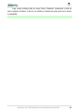 MANUAL DE TREINAMENTO DE PEQUENOS GRUPOS 12
Logo, nossa confiança está em Jesus Cristo o Redentor, fundamento e fonte de
todo e qualquer ministério, e não em um modelo ou método que pode variar com o tempo
e a geografia.
 