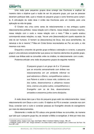 MANUAL DE TREINAMENTO DE PEQUENOS GRUPOS 14
Uma visão para pequenos grupos deve emergir das Escrituras e explicar de
maneira clara e objetiva qual a razão de ser do pequeno grupo, por que as pessoas
deveriam participar dele, qual a missão do pequeno grupo e como faremos para cumpri-
la. A articulação da visão deve ir então das Escrituras para um modelo, para uma
aplicação na vida da igreja.
O Criador nos criou como seres de relacionamentos e nos entregou quatro
relacionamentos perfeitos: nossa relação com o Eterno, nossa relação conosco mesmos,
nossa relação com o outro e nossa relação com o meio. 31 Mas a queda acabou
corrompendo essas relações, ou seja, “houve uma [desconexão] em quatro aspectos da
vida do ser humano. O homem se [desconectou] de Deus, dos seus semelhantes, da
natureza e de si mesmo”.32 Mas em Cristo fomos reconectados ao Pai, ao outro, a nós
mesmos e ao meio.
Enquanto o encontro de grande grupo enfatiza a adoração e o ensino, o pequeno
grupo é uma estrutura complementar que possui os mesmos elementos do grande grupo,
contudo sua ênfase está na comunhão entre os cristãos, no relacionamento com o outro.
Podemos articular uma visão de pequenos grupos da seguinte maneira:
O pequeno grupo é um grupo de 8 a 12 pessoas
que se encontra semanalmente com ênfase nos
relacionamentos em um ambiente informal no
qual adoramos o Eterno, compartilhamos sobre a
sua Palavra e sobre a nossa vida, cuidamos uns
dos outros, desenvolvemos e utilizamos nossos
dons, oramos uns pelos outros, compartilhamos o
Evangelho com os de fora, desenvolvemos
amizades e crescemos juntos como discípulos.
A visão deixa claro que o foco do pequeno grupo está nos relacionamentos: nosso
relacionamento com Deus e com o outro. O objetivo do PG é conectar: conectar-nos com
Deus, conectar com o outro e conectar pessoas ao Evangelho através do evangelismo
por meio de relacionamentos.
Obviamente o molde do PG coloca uma grande ênfase na comunhão, de maneira
que tudo que o pequeno grupo faz, de estudar a Bíblia a evangelizar, é feito por meio dos
31 HOEKEMA, Anthony. Created in God’s image. Grand Rapids: William B. Eerdmans Publishing Company, 1986, p.95
32 FERREIRA, Franklin; MYATT, Alan. Teologia Sistemática: uma análise histórica, bíblica e apologética para o contexto atual. São Paulo: Vida
Nova, 2007, p.452
 