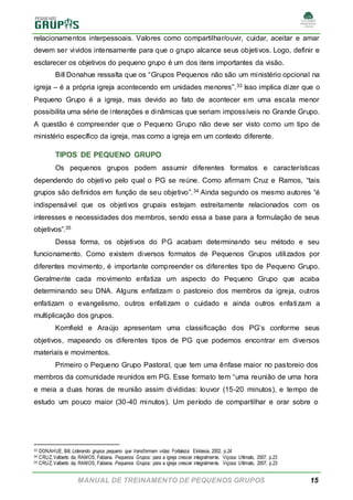 MANUAL DE TREINAMENTO DE PEQUENOS GRUPOS 15
relacionamentos interpessoais. Valores como compartilhar/ouvir, cuidar, aceitar e amar
devem ser vividos intensamente para que o grupo alcance seus objetivos. Logo, definir e
esclarecer os objetivos do pequeno grupo é um dos itens importantes da visão.
Bill Donahue ressalta que os “Grupos Pequenos não são um ministério opcional na
igreja – é a própria igreja acontecendo em unidades menores”.33 Isso implica dizer que o
Pequeno Grupo é a igreja, mas devido ao fato de acontecer em uma escala menor
possibilita uma série de interações e dinâmicas que seriam impossíveis no Grande Grupo.
A questão é compreender que o Pequeno Grupo não deve ser visto como um tipo de
ministério específico da igreja, mas como a igreja em um contexto diferente.
TIPOS DE PEQUENO GRUPO
Os pequenos grupos podem assumir diferentes formatos e características
dependendo do objetivo pelo qual o PG se reúne. Como afirmam Cruz e Ramos, “tais
grupos são definidos em função de seu objetivo”.34 Ainda segundo os mesmo autores “é
indispensável que os objetivos grupais estejam estreitamente relacionados com os
interesses e necessidades dos membros, sendo essa a base para a formulação de seus
objetivos”.35
Dessa forma, os objetivos do PG acabam determinando seu método e seu
funcionamento. Como existem diversos formatos de Pequenos Grupos utilizados por
diferentes movimento, é importante compreender os diferentes tipo de Pequeno Grupo.
Geralmente cada movimento enfatiza um aspecto do Pequeno Grupo que acaba
determinando seu DNA. Alguns enfatizam o pastoreio dos membros da igreja, outros
enfatizam o evangelismo, outros enfatizam o cuidado e ainda outros enfatizam a
multiplicação dos grupos.
Kornfield e Araújo apresentam uma classificação dos PG’s conforme seus
objetivos, mapeando os diferentes tipos de PG que podemos encontrar em diversos
materiais e movimentos.
Primeiro o Pequeno Grupo Pastoral, que tem uma ênfase maior no pastoreio dos
membros da comunidade reunidos em PG. Esse formato tem “uma reunião de uma hora
e meia a duas horas de reunião assim divididas: louvor (15-20 minutos), e tempo de
estudo um pouco maior (30-40 minutos). Um período de compartilhar e orar sobre o
33 DONAHUE, Bill. Liderando grupos pequeno que transformam vidas. Fortaleza: Ekklesia, 2002, p.24
34 CRUZ, Valberto da; RAMOS, Fabiana. Pequenos Grupos: para a igreja crescer integralmente. Viçosa: Ultimato, 2007, p.23
35 CRUZ, Valberto da; RAMOS, Fabiana. Pequenos Grupos: para a igreja crescer integralmente. Viçosa: Ultimato, 2007, p.23
 
