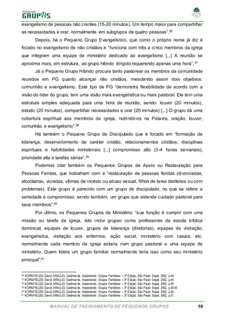 MANUAL DE TREINAMENTO DE PEQUENOS GRUPOS 16
evangelismo de pessoas não crentes (15-20 minutos). Um tempo maior para compartilhar
as necessidades e orar, normalmente em subgrupos de quatro pessoas”.36
Depois, há o Pequeno Grupo Evangelístico, que como o próprio nome já diz é
focado no evangelismo de não cristãos e “funciona com três a cinco membros da igreja
que integram uma equipe de ministério dedicado ao evangelismo [...] A reunião se
aproxima mais, em estrutura, ao grupo híbrido dirigido requerendo apenas uma hora”.37
Já o Pequeno Grupo Híbrido procura tanto pastorear os membros da comunidade
reunidos em PG quanto alcançar não cristãos, mesclando assim dois objetivos:
comunhão e evangelismo. Este tipo de PG “demonstra flexibilidade de acordo com a
visão do líder do grupo, tem uma visão mais evangelística ou mais pastoral. Ele tem uma
estrutura simples adequada para uma hora de reunião, sendo: louvor (20 minutos),
estudo (20 minutos), compartilhar necessidades e orar (20 minutos) [...] O grupo dá uma
cobertura espiritual aos membros da igreja, nutrindo-os na Palavra, oração, louvor,
comunhão e evangelismo”.38
Há também o Pequeno Grupo de Discipulado que é focado em “formação de
liderança; desenvolvimento de caráter cristão, relacionamentos cristãos, disciplinas
espirituais e habilidades ministeriais [...] compromisso alto (3-4 horas semanais),
prioridade alta e tarefas sérias”.39
Podemos citar também os Pequenos Grupos de Apoio ou Restauração para
Pessoas Feridas, que trabalham com a “restauração de pessoas feridas (divorciadas,
alcoólatras, viciadas, vítimas de incesto ou abuso sexual, filhos de lares desfeitos ou com
problemas). Este grupo é parecido com um grupo de discipulado, no que se refere a
seriedade e compromisso, sendo também, um grupo que estende cuidado pastoral para
seus membros”.40
Por último, os Pequenos Grupos de Ministério: “sua função é cumprir com uma
missão ou tarefa da igreja. Isto inclui grupso como professores da escola bíblica
dominical, equipes de louvor, grupos de liderança (diretorias), equipes de visitação,
evangelísitca, visitação aos enfermos, ação social, ministério com casais, etc.
normalmente cada membro da igreja estaria num grupo pastoral e uma equipe de
ministério. Quem lidera um grupo familiar normalmente teria isso como seu ministério
principal”.41
36 KORNFIELDD, David; ARAÚJO, Gedimarde. Implantando Grupos Familiares – 3ª Edição. São Paulo: Sepal, 2002, p.44
37 KORNFIELDD, David; ARAÚJO, Gedimarde. Implantando Grupos Familiares – 3ª Edição. São Paulo: Sepal, 2002, p.45
38 KORNFIELDD, David; ARAÚJO, Gedimarde. Implantando Grupos Familiares – 3ª Edição. São Paulo: Sepal, 2002, p.44
39 KORNFIELDD, David; ARAÚJO, Gedimarde. Implantando Grupos Familiares – 3ª Edição. São Paulo: Sepal, 2002, p.49,50
40 KORNFIELDD, David; ARAÚJO, Gedimarde. Implantando Grupos Familiares – 3ª Edição. São Paulo: Sepal, 2002, p.50
41 KORNFIELDD, David; ARAÚJO, Gedimarde. Implantando Grupos Familiares – 3ª Edição. São Paulo: Sepal, 2002, p.51
 