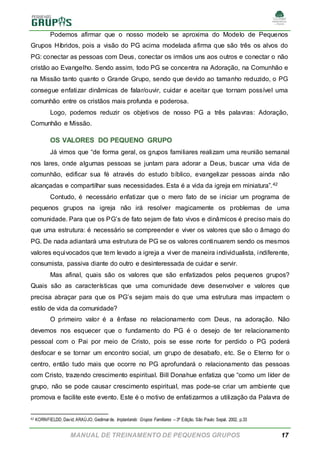 MANUAL DE TREINAMENTO DE PEQUENOS GRUPOS 17
Podemos afirmar que o nosso modelo se aproxima do Modelo de Pequenos
Grupos Híbridos, pois a visão do PG acima modelada afirma que são três os alvos do
PG: conectar as pessoas com Deus, conectar os irmãos uns aos outros e conectar o não
cristão ao Evangelho. Sendo assim, todo PG se concentra na Adoração, na Comunhão e
na Missão tanto quanto o Grande Grupo, sendo que devido ao tamanho reduzido, o PG
consegue enfatizar dinâmicas de falar/ouvir, cuidar e aceitar que tornam possível uma
comunhão entre os cristãos mais profunda e poderosa.
Logo, podemos reduzir os objetivos de nosso PG a três palavras: Adoração,
Comunhão e Missão.
OS VALORES DO PEQUENO GRUPO
Já vimos que “de forma geral, os grupos familiares realizam uma reunião semanal
nos lares, onde algumas pessoas se juntam para adorar a Deus, buscar uma vida de
comunhão, edificar sua fé através do estudo bíblico, evangelizar pessoas ainda não
alcançadas e compartilhar suas necessidades. Esta é a vida da igreja em miniatura”.42
Contudo, é necessário enfatizar que o mero fato de se iniciar um programa de
pequenos grupos na igreja não irá resolver magicamente os problemas de uma
comunidade. Para que os PG’s de fato sejam de fato vivos e dinâmicos é preciso mais do
que uma estrutura: é necessário se compreender e viver os valores que são o âmago do
PG. De nada adiantará uma estrutura de PG se os valores continuarem sendo os mesmos
valores equivocados que tem levado a igreja a viver de maneira individualista, indiferente,
consumista, passiva diante do outro e desinteressada de cuidar e servir.
Mas afinal, quais são os valores que são enfatizados pelos pequenos grupos?
Quais são as características que uma comunidade deve desenvolver e valores que
precisa abraçar para que os PG’s sejam mais do que uma estrutura mas impactem o
estilo de vida da comunidade?
O primeiro valor é a ênfase no relacionamento com Deus, na adoração. Não
devemos nos esquecer que o fundamento do PG é o desejo de ter relacionamento
pessoal com o Pai por meio de Cristo, pois se esse norte for perdido o PG poderá
desfocar e se tornar um encontro social, um grupo de desabafo, etc. Se o Eterno for o
centro, então tudo mais que ocorre no PG aprofundará o relacionamento das pessoas
com Cristo, trazendo crescimento espiritual. Bill Donahue enfatiza que “como um líder de
grupo, não se pode causar crescimento espiritual, mas pode-se criar um ambiente que
promova e facilite este evento. Este é o motivo de enfatizarmos a utilização da Palavra de
42 KORNFIELDD, David; ARAÚJO, Gedimarde. Implantando Grupos Familiares – 3ª Edição. São Paulo: Sepal, 2002, p.33
 