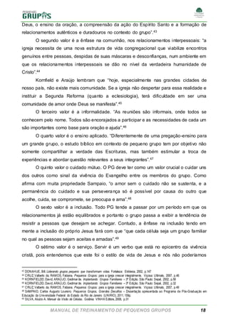 MANUAL DE TREINAMENTO DE PEQUENOS GRUPOS 18
Deus, o ensino da oração, a compreensão da ação do Espírito Santo e a formação de
relacionamentos autênticos e duradouros no contexto do grupo”.43
O segundo valor é a ênfase na comunhão, nos relacionamentos interpessoais: “a
igreja necessita de uma nova estrutura de vida congregacional que viabilize encontros
genuínos entre pessoas, despidas de suas máscaras e desconfianças, num ambiente em
que os relacionamentos interpessoais se dão no nível da verdadeira humanidade de
Cristo”.44
Kornfield e Araújo lembram que “hoje, especialmente nas grandes cidades de
nosso país, não existe mais comunidade. Se a igreja não despertar para essa realidade e
instituir a Segunda Reforma (quanto a eclesiologia), terá dificuldade em ser uma
comunidade de amor onde Deus se manifesta”.45
O terceiro valor é a informalidade. “As reuniões são informais, onde todos se
conhecem pelo nome. Todos são encorajados a participar e as necessidades de cada um
são importantes como base para oração e ajuda”.46
O quarto valor é o ensino aplicado. “Diferentemente de uma pregação-ensino para
um grande grupo, o estudo bíblico em contexto de pequeno grupo tem por objetivo não
somente compartilhar a verdade das Escrituras, mas também estimular a troca de
experiências e abordar questão relevantes a seus integrantes”.47
O quinto valor o cuidado mútuo. O PG deve ter como um valor crucial o cuidar uns
dos outros como sinal da vivência do Evangelho entre os membros do grupo. Como
afirma com muita propriedade Sampaio, “o amor sem o cuidado não se sustenta, e a
permanência do cuidado e sua perseverança só é possível por causa do outro que
acolhe, cuida, se compromete, se preocupa e ama”.48
O sexto valor é a inclusão. Todo PG tende a passar por um período em que os
relacionamentos já estão equilibrados e portanto o grupo passa a exibir a tendência de
resistir a pessoas que desejam se achegar. Contudo, a ênfase na inclusão tendo em
mente a inclusão do próprio Jesus fará com que “que cada célula seja um grupo familiar
no qual as pessoas sejam aceitas e amadas”.49
O sétimo valor é o serviço. Servir é um verbo que está no epicentro da vivência
cristã, pois entendemos que este foi o estilo de vida de Jesus e nós não poderíamos
43 DONAHUE, Bill. Liderando grupos pequeno que transformam vidas. Fortaleza: Ekklesia, 2002, p.147
44 CRUZ, Valberto da; RAMOS, Fabiana. Pequenos Grupos: para a igreja crescer integralmente. Viçosa: Ultimato, 2007, p.46
45 KORNFIELDD, David; ARAÚJO, Gedimarde. Implantando Grupos Familiares – 3ª Edição. São Paulo: Sepal, 2002, p.56
46 KORNFIELDD, David; ARAÚJO, Gedimarde. Implantando Grupos Familiares – 3ª Edição. São Paulo: Sepal, 2002, p.32
47 CRUZ, Valberto da; RAMOS, Fabiana. Pequenos Grupos: para a igreja crescer integralmente. Viçosa: Ultimato, 2007, p.49
48 SAMPAIO, Carlos Augusto Loureiro. Pequenos Grupos, Grandes Desafios – Dissertação apresentada ao Programa de Pós-Graduação em
Educação da Universidade Federal do Estado do Rio de Janeiro (UNIRIO), 2011, 159p.
49 SILVA, Aluízio A. Manual da Visão de Células. Goiânia: VINHA Editora, 2008, p.31
 