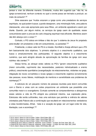 MANUAL DE TREINAMENTO DE PEQUENOS GRUPOS 19
pensar e viver de diferente maneira. Entretanto, muitos têm sugerido que “não há, na
igreja convencional, nenhum contexto no qual o crente possa ser treinado a produzir, ao
invés de consumir”.50
Silva assevera que “muitos encaram a igreja como uma prestadora de serviços
espirituais, na qual podem buscar, quando desejarem, uma ministração forte, uma palavra
interessante, uma aula apropriada para seus filhos, um ambiente agradável e assim por
diante. Quando, por algum motivo, os serviços da igreja caem de qualidade, esses
consumidores saem a procura de outro shopping espiritual mais eficiente. Membros assim
não têm aliança com o corpo”.51
Contudo, o PG coloca em ênfase o fato de que “o sistema de Jesus foi projetado
para resultar em produtores e não em consumidores, ou parasitas”.52
Finalmente, o oitavo valor do PG é a missão. Kornfield e Araújo afirmam que o PG
tem basicamente dois objetivos: “o primeiro objetivo é o crescimento qualitativo, que
busca o amadurecimento dos participantes. O segundo objetivo é o crescimento
numérico, que será atingido através da aproximação de famílias da igreja com seus
vizinhos não crentes”.53
Dessa forma, ao abraçar estes valores os PG’s “geram crescimento qualitativo
(maior comunhão, suprimento das necessidades, pastoreio individualizado e ensino
prático), crescimento quantitativo (evangelização via relacionamentos, visitantes na igreja,
integração de novos convertidos e novas igrejas) e crescimento orgânico (envolvimento
das pessoas, novos líderes, mobilização de membros e sensibilidade aos problemas da
vizinhança)”.54
A estrutura de um pequeno número de pessoas reunidas para terem comunhão
com o Eterno e umas com as outras proporciona um ambiente que possibilita uma
comunhão maior e o evangelismo. Contudo somente se compreendermos e abraçarmos
esses valores a vida do PG atingirá seu potencial máximo, sua expressão plena.
Estruturas não serão suficientes, mas uma estrutura que permita a vivência de valores
orientados pela Palavra são a combinação que resultará em relacionamentos verdadeiros
e vidas transformadas. Afinal, “esta é a vocação da igreja: ser um lugar onde há vida,
libertação, cura e aconchego”.55
50 SILVA, Aluízio A. Manual da Visão de Células. Goiânia: VINHA Editora, 2008, p.17
51 SILVA, Aluízio A. Manual da Visão de Células. Goiânia: VINHA Editora, 2008, p.17
52 SILVA, Aluízio A. Manual da Visão de Células. Goiânia: VINHA Editora, 2008, p.17
53 KORNFIELDD, David; ARAÚJO, Gedimarde. Implantando Grupos Familiares – 3ª Edição. São Paulo: Sepal, 2002, p.33
54 KORNFIELDD, David; ARAÚJO, Gedimarde. Implantando Grupos Familiares – 3ª Edição. São Paulo: Sepal, 2002, p.56-65
55 SILVA, Aluízio A. Manual da Visão de Células. Goiânia: VINHA Editora, 2008, p.28
 