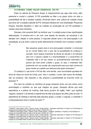 MANUAL DE TREINAMENTO DE PEQUENOS GRUPOS 20
O CUIDADO COMO VALOR ESSENCIAL DO PG
Entre os valores do Pequeno Grupo, é imprescindível que seja visto como valor
essencial e crucial o cuidado. O PG possibilita ao líder e ao grupo como um todo a
possibilidade de dar e receber cuidado, formando assim uma cultura de cuidado mútuo
que deve ser o coração pulsante do PG. Sampaio destaca em sua dissertação “Pequenos
Grupos, Grandes Desafios” o valor do cuidado na construção de um PG acolhedor e
curador para seus membros.
Sampaio cita Leonardo Boff, ao lembrar que “o cuidado possui duas significações
relacionadas. A primeira tem a ver com uma atitude de desvelo, de solicitude e de
atenção com relação a outra pessoa. A segunda atitude seria a de preocupação e de
inquietação, já que quem cuida se sente afetivamente envolvido com a pessoa cuidada”.
56
Nos pequenos grupos essa é uma preocupação constante: a construção
de um vínculo afetivo sem o qual não há possibilidade de confiança e
amizade. Outro aspecto importante da atitude de desvelo e de solicitude
para com a pessoa cuidada é a responsabilidade e o compromisso do
moderador líder e de seu auxiliar no acompanhamento sistemático da
pessoa que está sendo cuidada o grupo, ou seja, o moderador líder
juntamente com seu auxiliar são responsáveis para que cada membro do
grupo receba um cuidador que oferecerá toda ajuda necessária.57
O cuidado é o que torna o PG de fato uma família, uma comunidade ajuntada em
torno da mesa em nome de Cristo, pois “sem o cuidado, o amor não ocorre de verdade,
não se conserva, não expande e não propicia a possibilidade de encontro entre as
pessoas”.58
Por meio do cuidado os membros do grupo amparam tanto uns aos outros como
aconchegam e acolhem os que que chegam ao grupo. Sampaio afirma que esta
experiência é a prática do holding. Este termo provém do inglês “hold”, que significa
“segurar, amparar” e arremete a experiência da mãe que segura seu filho junto ao colo: “A
experiência do holding é exercida pelo pequeno grupo, o conter, o segurar, o sustentar e
a disposição para amar e cuidar do outro”.59
56 SAMPAIO, Carlos Augusto Loureiro. Pequenos Grupos, Grandes Desafios – Dissertação apresentada ao Programa de Pós-Graduação em
Educação da Universidade Federal do Estado do Rio de Janeiro (UNIRIO), 2011, p.52
57 SAMPAIO,Carlos Augusto Loureiro. Pequenos Grupos, Grandes Desafios – Dissertação apresentada ao Programa de Pós-Graduação em
Educação da Universidade Federal do Estado do Rio de Janeiro (UNIRIO), 2011, p.52
58 SAMPAIO, Carlos Augusto Loureiro. Pequenos Grupos, Grandes Desafios – Dissertação apresentada ao Programa de Pós-Graduação em
Educação da Universidade Federal do Estado do Rio de Janeiro (UNIRIO), 2011, p.52
59 SAMPAIO, Carlos Augusto Loureiro. Pequenos Grupos, Grandes Desafios – Dissertação apresentada ao Programa de Pós-Graduação em
Educação da Universidade Federal do Estado do Rio de Janeiro (UNIRIO), 2011, p.62
 