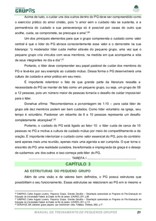 MANUAL DE TREINAMENTO DE PEQUENOS GRUPOS 21
Acima de tudo, o cuidar uns dos outros dentro do PG deve ser compreendido como
o exercício prático do amor cristão, pois “o amor sem o cuidado não se sustenta, e a
permanência do cuidado e sua perseverança só é possível por causa do outro que
acolhe, cuida, se compromete, se preocupa e ama”.60
Um dos principais elementos para que o grupo compreenda o cuidado como valor
central é que o líder do PG abrace conscientemente esse valor e o demonstre na sua
liderança: “o moderador líder cuida melhor através do pequeno grupo, uma vez que o
pequeno grupo cria vínculos com seus membros, na medida em que acompanha a vida
de seus integrantes no dia a dia”.61
Portanto, o líder deve compreender seu papel pastoral de cuidar dos membros do
PG e levá-los por seu exemplo ao cuidado mútuo. Dessa forma o PG desenvolverá uma
cultura de cuidado e amor prático em seu meio.
É importante relembrar o fato de que grande parte da literatura ressalta a
necessidade do PG se manter de fato como um pequeno grupo, ou seja, um grupo de 08
a 12 pessoas, pois um número maior de pessoas tornaria o desafio de cuidar impossível
para o líder.
Donahue afirma: “Recomendamos a porcentagem de 1:10 – para cada líder de
grupo até dez membros podem ser bem cuidados. Como líder voluntário na igreja, seu
tempo é voluntário. Pastorear um rebanho de 6 a 10 pessoas representa um desafio
completamente alcançável”.62
Portanto, o cuidado do PG está ligado ao fator 10: o líder cuida de cerca de 10
pessoas no PG e motiva a cultura de cuidado mútuo por meio do compartilhamento e da
oração. É importante interiorizar o cuidado como valor essencial do PG, pois do contrário
será apenas mais uma reunião, apenas mais uma agenda a ser cumprida. O que torna o
encontro do PG uma realidade curadora, transformada e impregnada da graça é o desejo
de cuidarmos uns dos outros e isso começa pelo líder do PG.
................................................. TAREFA I .........................................................
CAPÍTULO 3
AS ESTRUTURAS DO PEQUENO GRUPO
Além de uma visão e de valores bem definidos, o PG possui estruturas que
possibilitam o seu funcionamento. Essas estruturas se relacionam ao PG em si mesmo e
60 SAMPAIO, Carlos Augusto Loureiro. Pequenos Grupos, Grandes Desafios – Dissertação apresentada ao Programa de Pós-Graduação em
Educação da Universidade Federal do Estado do Rio de Janeiro (UNIRIO), 2011, p.86
61 SAMPAIO, Carlos Augusto Loureiro. Pequenos Grupos, Grandes Desafios – Dissertação apresentada ao Programa de Pós-Graduação em
Educação da Universidade Federal do Estado do Rio de Janeiro (UNIRIO), 2011, p.113
62 DONAHUE, Bill. Liderando grupos pequeno que transformam vidas. Fortaleza: Ekklesia, 2002, p.17
 