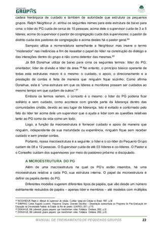 MANUAL DE TREINAMENTO DE PEQUENOS GRUPOS 23
cadeia hierárquica de cuidado e também de autoridade que estrutura os pequenos
grupos. Ralph Neighbour Jr. atribui os seguintes nomes para esta estrutura de baixo para
cima: o líder do PG cuida de cerca de 10 pessoas; acima dele o supervisor cuida de 3 a 5
líderes; acima do supervisor o pastor de congregação cuida dos supervisores; o pastor de
distrito cuida dos pastores de congregação e acima destes há o pastor geral.64
Sampaio utiliza a nomenclatura semelhante a Neighbour mas insere o termo
“moderador” nas instâncias a fim de ressaltar o papel do líder na construção do diálogo e
das interações dentro do grupo e não como detentor das mesmas.65
Já Bill Donahue utiliza de baixo para cima os seguintes termos: líder do PG;
orientador; líder de divisão e líder de área.66 No entanto, o princípio básico operante de
todas esta estruturas macro é o mesmo: o cuidado, o apoio, o direcionamento e a
prestação de contas é feita de maneira que ninguém fique sozinho. Como afirma
Donahue, esta é “uma estrutura em que os líderes e monitores possam ser cuidados ao
mesmo tempo em que cuidam de outros”.67
Embora os termos variem, o conceito é o mesmo: o líder do PG poderia ficar
solitário e sem cuidado, como acontece com grande parte da liderança dentro das
comunidades cristãs, devido ao seu lugar de liderança. Isto é evitado e contornado pelo
fato do líder ter acima dele um supervisor que o ajuda a lidar com as questões relativas
tanto ao PG como da vida como um todo.
Logo, a função da macroestrutura é fornecer cuidado e apoio de maneira que
ninguém, independente de sua maturidade ou experiência, ninguém fique sem receber
cuidado e sem prestar contas.
Portanto, nossa macroestrutura é a seguinte: o líder e o co-líder do Pequeno Grupo
cuidam de 08 a 12 pessoas. O Supervisor cuida de até 03 líderes e co-líderes. O Pastor e
o Conselho cuidam dos supervisores por meio do pastoreio próximo e discipulado.
A MICROESTRUTURA DO PG
Além de uma macroestrutura na qual os PG’s estão inseridos, há uma
microestrutura relativa a cada PG, sua estrutura interna. O papel da microestrutura é
definir os papéis dentro do PG.
Diferentes modelos sugerem diferentes tipos de papéis, que vão desde um número
estritamente reduzidos de papéis – apenas líder e membros – até modelos com múltiplos
64 NEIGHBOUR, RalphJr. Manual do supervisor de células. Curitiba: Igreja em Células no Brasil, 1997, p.36
65 SAMPAIO, Carlos Augusto Loureiro. Pequenos Grupos, Grandes Desafios – Dissertação apresentada ao Programa de Pós-Graduação em
Educação da Universidade Federal do Estado do Rio de Janeiro (UNIRIO), 2011, p.115
66 DONAHUE, Bill. Liderando grupos pequeno que transformam vidas. Fortaleza: Ekklesia, 2002, p.33
67 DONAHUE, Bill. Liderando grupos pequeno que transformam vidas. Fortaleza: Ekklesia, 2002, p.33
 