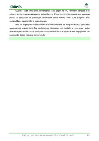 MANUAL DE TREINAMENTO DE PEQUENOS GRUPOS 25
Quando cada integrante compreende seu papel no PG também percebe que
mesmo o membro que não possui atribuições de liderar ou receber o grupo em sua casa
possui a atribuição de participar ativamente desta família com suas orações, seu
compartilhar, sua atenção e sua presença.
Não há lugar para expectadores ou consumidores de religião no PG, pois para
construirmos relacionamentos verdadeiros baseados em cuidado e em amor todos
teremos que sair de toda e qualquer condição de inércia e apatia e nos engajarmos na
construção dessa pequena comunidade.
 