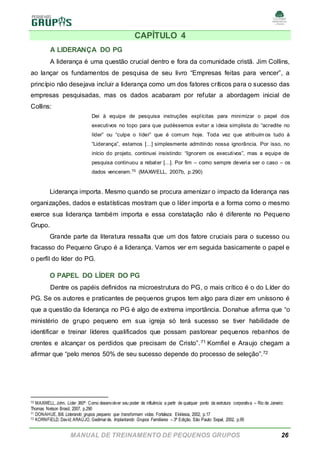 MANUAL DE TREINAMENTO DE PEQUENOS GRUPOS 26
CAPÍTULO 4
A LIDERANÇA DO PG
A liderança é uma questão crucial dentro e fora da comunidade cristã. Jim Collins,
ao lançar os fundamentos de pesquisa de seu livro “Empresas feitas para vencer”, a
princípio não desejava incluir a liderança como um dos fatores críticos para o sucesso das
empresas pesquisadas, mas os dados acabaram por refutar a abordagem inicial de
Collins:
Dei à equipe de pesquisa instruções explícitas para minimizar o papel dos
executivos no topo para que pudéssemos evitar a ideia simplista do “acredite no
líder” ou “culpe o líder” que é comum hoje. Toda vez que atribuím os tudo à
“Liderança”, estamos [...] simplesmente admitindo nossa ignorância. Por isso, no
início do projeto, continuei insistindo: “Ignorem os executivos”, mas a equipe de
pesquisa continuou a rebater [...]. Por fim – como sempre deveria ser o caso – os
dados venceram.70 (MAXWELL, 2007b, p.290)
Liderança importa. Mesmo quando se procura amenizar o impacto da liderança nas
organizações, dados e estatísticas mostram que o líder importa e a forma como o mesmo
exerce sua liderança também importa e essa constatação não é diferente no Pequeno
Grupo.
Grande parte da literatura ressalta que um dos fatore cruciais para o sucesso ou
fracasso do Pequeno Grupo é a liderança. Vamos ver em seguida basicamente o papel e
o perfil do líder do PG.
O PAPEL DO LÍDER DO PG
Dentre os papéis definidos na microestrutura do PG, o mais crítico é o do Líder do
PG. Se os autores e praticantes de pequenos grupos tem algo para dizer em uníssono é
que a questão da liderança no PG é algo de extrema importância. Donahue afirma que “o
ministério de grupo pequeno em sua igreja só terá sucesso se tiver habilidade de
identificar e treinar líderes qualificados que possam pastorear pequenos rebanhos de
crentes e alcançar os perdidos que precisam de Cristo”.71 Kornfiel e Araujo chegam a
afirmar que “pelo menos 50% de seu sucesso depende do processo de seleção”.72
70 MAXWELL, John. Líder 360º: Como desenvolver seu poder de influência a partir de qualquer ponto da estrutura corporativa – Rio de Janeiro:
Thomas Nelson Brasil, 2007, p.290
71 DONAHUE, Bill. Liderando grupos pequeno que transformam vidas. Fortaleza: Ekklesia, 2002, p.17
72 KORNFIELD, David; ARAÚJO, Gedimarde. Implantando Grupos Familiares – 3ª Edição. São Paulo: Sepal, 2002, p.95
 