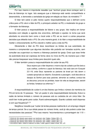 MANUAL DE TREINAMENTO DE PEQUENOS GRUPOS 27
Por isso mesmo é importante ressaltar que “nenhum grupo deve começar sem o
time de liderança no lugar. Isto assegura que a liderança está sendo compartilhada e
desenvolvida, e demonstra a seriedade da igreja em relação ao futuro do ministério”.73
O líder tem sobre si pelo menos quatro responsabilidades que o definem como
crítico para o PG: ele é o líder do PG, o principal cuidador no PG, o moderador do grupo e
o formador de liderança.
O líder possui a responsabilidade de liderar o seu grupo. Isto implica em tomar
decisões com relação a agenda dos encontros, definição e ajustes no tema que será
abordado no encontro bem como o local onde o PG vai se reunir e outras pequenas
decisões que afetarão todo o PG. De uma maneira geral, é do líder a responsabilidade de
manter o direcionamento do PG e decidir o melhor para a vida do PG.
Obviamente o líder do PG deve reconhecer os limites de sua autoridade, de
maneira a compreender que algumas decisões não poderão ser tomadas sozinho, sem
consultar seu supervisor ou mesmo a liderança pastoral da igreja. Creio que esse limite
da autoridade deve ser expressa de forma clara no início do PG, de maneira que o líder
não precise traspassar seus limites para descobrir quais são.
O líder também possui a responsabilidade de cuidar de seu PG:
Deus espera que o líder dispense o mesmo tipo de cuidado que Ele daria a
suas ovelhas, conforme o papel da liderança. Isto está claro em Ezequiel
23.1-16, onde Deus repreende os pastores de Israel por não darem o
cuidado apropriado ao rebanho. Estudando a passagem, você descobre os
desejos do Senhor para seus pastores: alimentar as ovelhas; conduzi-las
ao descanso; procurar as perdidas; trazer de volta as desgarradas; assistir
as feridas; fortalecer as enfermas.74
A responsabilidade de cuidar é um dos fatores que limita o número de membros do
PG em torno de 10 pessoas: “Ser um pastor é uma responsabilidade tremenda. Esta é a
razão de termos limitado o número de pessoas sob os cuidados de um único líder. Se
você tiver muita gente para cuidar, ficará sobrecarregado. Quanto cuidado você dispensa
e com que frequência?”.75
Neighbour ressalta que “cuidar de tantas pessoas realmente é um emprego integral
de tempo parcial. Se a sua célula passar do número limite, você já não poderá cuidar das
necessidades das pessoas”.76Por isso mesmo “recomendamos a porcentagem de 1:10 –
73 DONAHUE, Bill. Liderando grupos pequeno que transformam vidas. Fortaleza: Ekklesia, 2002, p.18
74 DONAHUE, Bill. Liderando grupos pequeno que transformam vidas. Fortaleza: Ekklesia, 2002, p.151
75 DONAHUE, Bill. Liderando grupos pequeno que transformam vidas. Fortaleza: Ekklesia, 2002, p.151
76 NEIGHBOUR, RalphJr. Manual do supervisor de células. Curitiba: Igreja em Células no Brasil, 1997, p.23
 