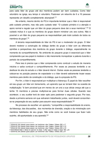 MANUAL DE TREINAMENTO DE PEQUENOS GRUPOS 28
para cada líder de grupo até dez membros podem ser bem cuidados. Como líder
voluntário na igreja, seu tempo é voluntário. Pastorear um rebanho de 6 a 10 pessoas
representa um desafio completamente alcançável”.77
No entanto, mesmo dentro do PG é importante lembrar que o líder é responsável
pelo cuidado primário, mas não pelo cuidado total: “O cuidado primário é a atenção e
apoio normal e regular que um líder do grupo pequeno deve dar a seus membros”.78 “O
cuidado mútuo é o que os membros do grupo devem ministrar uns aos outros. Não é
possível a um líder de grupo pequeno se responsabilizar pelo total cuidado de todos os
membros do grupo”.79
A terceira responsabilidade do líder do PG é ser o moderador do grupo. O líder
deverá moderar a construção do diálogo dentro do grupo e lidar com as diferentes
opiniões e perspectivas dos membros do grupo durante o diálogo, especialmente no
momento do compartilhamento. No ambiente do pequeno grupo é essencial que o líder
compreenda que seu papel é moderar e não meramente monopolizar a palavra durante o
período de compartilhamento.
Para isso é preciso que o líder compreenda como conduzir o estudo de maneira
indutiva e saiba conduzir o compartilhamento. Por vezes as pessoas tenderão a se
desfocar do alvo do estudo e o líder deverá intervir. Outras vezes as pessoas tenderão a
colocar-se na posição passiva de expectador e o líder deverá sabiamente trazer esses
membros para dentro da construção e do diálogo, que é a proposta do PG.
Por fim, o líder é responsável por multiplicar a liderança. É papel do líder escolher
em seu grupo um líder em treinamento, um aprendiz que se tornará líder na ocasião da
multiplicação: “é bem provável que em menos de um ano a sua célula cresça até que a
tenha 15 membros e precise multiplicar-se para formar duas células. Quando isso
acontecer, o seu auxiliar terá de estar apto para pastorear o segundo grupo. Por isso,
desde a primeira semana em que estiverem trabalhando juntos, você deverá concentrar-
se na preparação do seu auxiliar para assumir essa responsabilidade”.80
No processo de escolher um aprendiz, “compartilhe a responsabilidade do ensino,
da liderança, das discussões, dos momentos de diversão, oração e da ministração com
membros habilitados de seu grupo. Não sinta como se você tivesse que fazer tudo
sozinho, dê oportunidade a seu aprendiz”.81
77 DONAHUE, Bill. Liderando grupos pequeno que transformam vidas. Fortaleza: Ekklesia, 2002, p.17
78 DONAHUE, Bill. Liderando grupos pequeno que transformam vidas. Fortaleza: Ekklesia, 2002, p.151
79 DONAHUE, Bill. Liderando grupos pequeno que transformam vidas. Fortaleza: Ekklesia, 2002, p.151
80 NEIGHBOUR, RalphJr. Manual do supervisor de células. Curitiba: Igreja em Células no Brasil, 1997, p.45
81 DONAHUE, Bill. Liderando grupos pequeno que transformam vidas. Fortaleza: Ekklesia, 2002, p.47
 