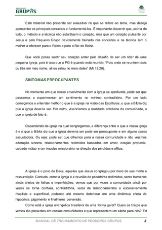 MANUAL DE TREINAMENTO DE PEQUENOS GRUPOS 2
Este material não pretende ser exaustivo no que se refere ao tema, mas deseja
apresentar os principais conceitos e fundamentá-los. É importante discernir que, acima de
tudo, o método e a técnica não substituem o coração, mas que um coração pulsante por
Jesus e pelo Pequeno Grupo devidamente treinado nos conceitos e na técnica tem o
melhor a oferecer para o Reino e para o Rei do Reino.
Que você possa sentir seu coração arder pelo desafio de ser um líder de uma
pequena igreja, pois é isso que o PG é quando está reunido: “Pois onde se reunirem dois
ou três em meu nome, ali eu estou no meio deles” (Mt 18.20).
SINTOMAS PREOCUPANTES
No momento em que nosso envolvimento com a igreja se aprofunda, pode ser que
passemos a experimentar um sentimento no mínimo contraditório. Por um lado
começamos a entender melhor o que é a igreja na visão das Escrituras, o que a Bíblia diz
que a igreja deveria ser. Por outro, vivenciamos a realidade cotidiana da comunidade, o
que a igreja de fato é.
Dependendo da igreja na qual congregamos, a diferença entre o que a nossa igreja
é e o que a Bíblia diz que a igreja deveria ser pode ser preocupante e em alguns casos
assustadora. Ou seja: pode ser que olhemos para a nossa comunidade e não vejamos
adoração sincera, relacionamentos redimidos baseados em amor, oração profunda,
cuidado mútuo e um impulso missionário na direção dos perdidos e aflitos.
A igreja é o povo de Deus, aqueles que Jesus congregou por meio de sua morte e
ressurreição. Contudo, como a igreja é a reunião de pecadores redimidos, seres humanos
ainda cheios de falhas e imperfeições, vemos que por vezes a comunidade cristã por
vezes se torna confusa, contraditória, vazia de relacionamentos e excessivamente
ritualista e superficial, podendo até mesmo deteriorar em uma dinâmica cheia de
hipocrisia, julgamento e finalmente perversão.
Como está a igreja evangélica brasileira de uma forma geral? Quais os traços que
vemos tão presentes em nossas comunidades e que representam um alerta para nós? Ed
 