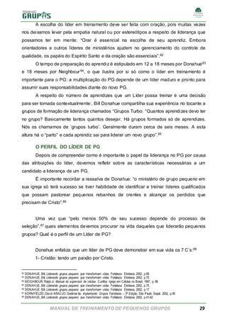 MANUAL DE TREINAMENTO DE PEQUENOS GRUPOS 29
A escolha do líder em treinamento deve ser feita com oração, pois muitas vezes
nos deixamos levar pela empatia natural ou por estereótipos a respeito de liderança que
possamos ter em mente: “Orar é essencial na escolha de seu aprendiz. Embora
orientadores e outros líderes de ministérios ajudem no gerenciamento do controle de
qualidade, os papéis do Espírito Santo e da oração são essenciais”.82
O tempo de preparação do aprendiz é estipulado em 12 a 18 meses por Donahue83
e 18 meses por Neighbour84, o que ilustra por si só como o líder em treinamento é
importante para o PG: a multiplicação do PG depende de um líder maduro e pronto para
assumir suas responsabilidades diante do novo PG.
A respeito do número de aprendizes que um Líder possa treinar é uma decisão
para ser tomada contextualmente:. Bill Donahue compartilha sua experiência no tocante a
grupos de formação de liderança chamados “Grupos Turbo: “Quantos aprendizes devo ter
no grupo? Basicamente tantos quantos desejar. Há grupos formados só de aprendizes.
Nós os chamamos de ‘grupos turbo’. Geralmente duram cerca de seis meses. A esta
altura há o “parto” e cada aprendiz sai para liderar um novo grupo”.85
O PERFIL DO LÍDER DE PG
Depois de compreender como é importante o papel da liderança no PG por causa
das atribuições do líder, devemos refletir sobre as características necessárias a um
candidato a liderança de um PG.
É importante recordar a ressalva de Donahue: “o ministério de grupo pequeno em
sua igreja só terá sucesso se tiver habilidade de identificar e treinar líderes qualificados
que possam pastorear pequenos rebanhos de crentes e alcançar os perdidos que
precisam de Cristo”.86
Uma vez que “pelo menos 50% de seu sucesso depende do processo de
seleção”,87 quais elementos devemos procurar na vida daqueles que liderarão pequenos
grupos? Qual é o perfil de um Líder de PG?
Donahue enfatiza que um líder de PG deve demonstrar em sua vida os 7 C’s:88
1- Cristão: tendo um paixão por Cristo.
82 DONAHUE, Bill. Liderando grupos pequeno que transformam vidas. Fortaleza: Ekklesia, 2002, p.69
83 DONAHUE, Bill. Liderando grupos pequeno que transformam vidas. Fortaleza: Ekklesia, 2002, p.70
84 NEIGHBOUR, RalphJr. Manual do supervisor de células. Curitiba: Igreja em Células no Brasil, 1997, p. 96
85 DONAHUE, Bill. Liderando grupos pequeno que transformam vidas. Fortaleza: Ekklesia, 2002, p.75
86 DONAHUE, Bill. Liderando grupos pequeno que transformam vidas. Fortaleza: Ekklesia, 2002, p.17
87 KORNFIELDD, David; ARAÚJO, Gedimarde. Implantando Grupos Familiares – 3ª Edição. São Paulo: Sepal, 2002, p.95
88 DONAHUE, Bill. Liderando grupos pequeno que transformam vidas. Fortaleza: Ekklesia, 2002, p.41-42
 