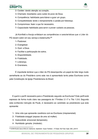 MANUAL DE TREINAMENTO DE PEQUENOS GRUPOS 30
2- Caráter: dando atenção ao coração.
3- Chamado: levantados para cuidar do povo de Deus.
4- Competência: habilidade para liderar e guiar um grupo.
5- Compatibilidade: tendo o temperamento e paixão por liderança.
6- Compromisso: fazer o que for necessário.
7- Capacidade: habilidade para servir e prover cuidado as pessoas.
Já Kornfield e Araújo enfatizam as competências e características que o Líder do
PG devem exibir em seu serviço e testemunho:89
1- Pastorear.
2- Evangelizar.
3- Ouvir a Deus.
4- Facilitar a participação de outros.
5- Disponibilidade.
6- Fidelidade.
7- Liderança.
8- Ensináveis.
É importante lembrar que o líder do PG desempenha um papel de líder leigo muito
semelhante ao do Presbítero como este nos é apresentado tanto pelas Escrituras como
pela Constituição da Igreja Presbiteriana do Brasil.
E qual é o perfil necessário para o Presbiterato segundo as Escrituras? Este perfil está
expresso de forma muito clara nas passagens de 1Timóteo 3.1-7 e Tito 1.5-9. Segundo
esta conhecida instrução de Paulo, é necessário ao candidato ao presbiterato que este
apresente:
1- Uma vida que apresenta coerência com as Escrituras (irrepreensível).
2- Fidelidade conjugal (esposo de uma só mulher).
3- Autocontrole emocional (temperado).
4- Humildade genuína (modesto).
89 KORNFIELDD, David; ARAÚJO, Gedimarde. Implantando Grupos Familiares – 3ª Edição. São Paulo: Sepal, 2002, p.96-101
 