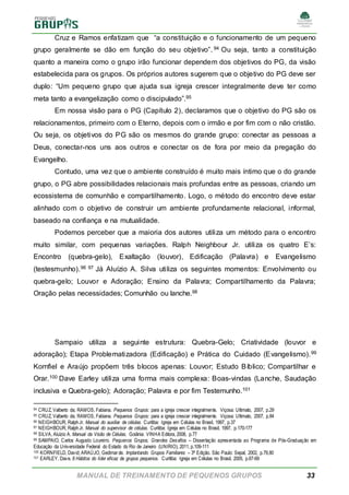 MANUAL DE TREINAMENTO DE PEQUENOS GRUPOS 33
Cruz e Ramos enfatizam que “a constituição e o funcionamento de um pequeno
grupo geralmente se dão em função do seu objetivo”. 94 Ou seja, tanto a constituição
quanto a maneira como o grupo irão funcionar dependem dos objetivos do PG, da visão
estabelecida para os grupos. Os próprios autores sugerem que o objetivo do PG deve ser
duplo: “Um pequeno grupo que ajuda sua igreja crescer integralmente deve ter como
meta tanto a evangelização como o discipulado”.95
Em nossa visão para o PG (Capítulo 2), declaramos que o objetivo do PG são os
relacionamentos, primeiro com o Eterno, depois com o irmão e por fim com o não cristão.
Ou seja, os objetivos do PG são os mesmos do grande grupo: conectar as pessoas a
Deus, conectar-nos uns aos outros e conectar os de fora por meio da pregação do
Evangelho.
Contudo, uma vez que o ambiente construído é muito mais íntimo que o do grande
grupo, o PG abre possibilidades relacionais mais profundas entre as pessoas, criando um
ecossistema de comunhão e compartilhamento. Logo, o método do encontro deve estar
alinhado com o objetivo de construir um ambiente profundamente relacional, informal,
baseado na confiança e na mutualidade.
Podemos perceber que a maioria dos autores utiliza um método para o encontro
muito similar, com pequenas variações. Ralph Neighbour Jr. utiliza os quatro E’s:
Encontro (quebra-gelo), Exaltação (louvor), Edificação (Palavra) e Evangelismo
(testesmunho).96 97 Já Aluízio A. Silva utiliza os seguintes momentos: Envolvimento ou
quebra-gelo; Louvor e Adoração; Ensino da Palavra; Compartilhamento da Palavra;
Oração pelas necessidades; Comunhão ou lanche.98
Sampaio utiliza a seguinte estrutura: Quebra-Gelo; Criatividade (louvor e
adoração); Etapa Problematizadora (Edificação) e Prática do Cuidado (Evangelismo).99
Kornfiel e Araújo propõem três blocos apenas: Louvor; Estudo Bíblico; Compartilhar e
Orar.100 Dave Earley utiliza uma forma mais complexa: Boas-vindas (Lanche, Saudação
inclusiva e Quebra-gelo); Adoração; Palavra e por fim Testemunho.101
94 CRUZ, Valberto da; RAMOS, Fabiana. Pequenos Grupos: para a igreja crescer integralmente. Viçosa: Ultimato, 2007, p.29
95 CRUZ, Valberto da; RAMOS, Fabiana. Pequenos Grupos: para a igreja crescer integralmente. Viçosa: Ultimato, 2007, p.84
96 NEIGHBOUR, RalphJr. Manual do auxiliar de células. Curitiba: Igreja em Células no Brasil, 1997, p.37
97 NEIGHBOUR, RalphJr. Manual do supervisor de células. Curitiba: Igreja em Células no Brasil, 1997, p.170-177
98 SILVA, Aluízio A. Manual da Visão de Células. Goiânia: VINHA Editora, 2008, p.77
99 SAMPAIO, Carlos Augusto Loureiro. Pequenos Grupos, Grandes Desafios – Dissertação apresentada ao Programa de Pós-Graduação em
Educação da Universidade Federal do Estado do Rio de Janeiro (UNIRIO), 2011, p.109-111
100 KORNFIELD, David; ARAÚJO, Gedimarde. Implantando Grupos Familiares – 3ª Edição. São Paulo: Sepal, 2002, p.79,80
101 EARLEY, Dave. 8 Hábitos do líder eficaz de grupos pequenos. Curitiba: Igreja em Células no Brasil, 2005, p.67-69
 