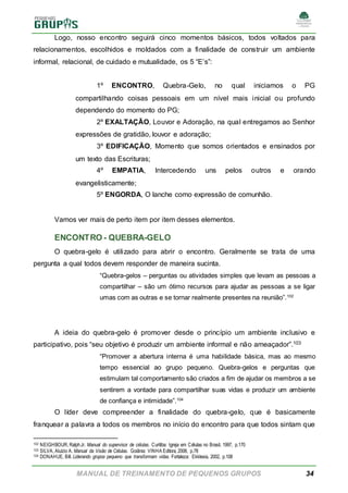 MANUAL DE TREINAMENTO DE PEQUENOS GRUPOS 34
Logo, nosso encontro seguirá cinco momentos básicos, todos voltados para
relacionamentos, escolhidos e moldados com a finalidade de construir um ambiente
informal, relacional, de cuidado e mutualidade, os 5 “E’s”:
1º ENCONTRO, Quebra-Gelo, no qual iniciamos o PG
compartilhando coisas pessoais em um nível mais inicial ou profundo
dependendo do momento do PG;
2º EXALTAÇÃO, Louvor e Adoração, na qual entregamos ao Senhor
expressões de gratidão, louvor e adoração;
3º EDIFICAÇÃO, Momento que somos orientados e ensinados por
um texto das Escrituras;
4º EMPATIA, Intercedendo uns pelos outros e orando
evangelisticamente;
5º ENGORDA, O lanche como expressão de comunhão.
Vamos ver mais de perto item por item desses elementos.
ENCONTRO - QUEBRA-GELO
O quebra-gelo é utilizado para abrir o encontro. Geralmente se trata de uma
pergunta a qual todos devem responder de maneira sucinta.
“Quebra-gelos – perguntas ou atividades simples que levam as pessoas a
compartilhar – são um ótimo recursos para ajudar as pessoas a se ligar
umas com as outras e se tornar realmente presentes na reunião”.102
A ideia do quebra-gelo é promover desde o princípio um ambiente inclusivo e
participativo, pois “seu objetivo é produzir um ambiente informal e não ameaçador”.103
“Promover a abertura interna é uma habilidade básica, mas ao mesmo
tempo essencial ao grupo pequeno. Quebra-gelos e perguntas que
estimulam tal comportamento são criados a fim de ajudar os membros a se
sentirem a vontade para compartilhar suas vidas e produzir um ambiente
de confiança e intimidade”.104
O líder deve compreender a finalidade do quebra-gelo, que é basicamente
franquear a palavra a todos os membros no início do encontro para que todos sintam que
102 NEIGHBOUR, RalphJr. Manual do supervisor de células. Curitiba: Igreja em Células no Brasil, 1997, p.170
103 SILVA, Aluízio A. Manual da Visão de Células. Goiânia: VINHA Editora, 2008, p.78
104 DONAHUE, Bill. Liderando grupos pequeno que transformam vidas. Fortaleza: Ekklesia, 2002, p.108
 