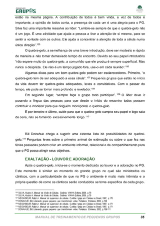 MANUAL DE TREINAMENTO DE PEQUENOS GRUPOS 35
estão na mesma página. A contribuição de todos é bem vinda, a voz de todos é
importante, a opinião de todos conta, a presença de cada um é uma alegria para o PG.
Silva faz uma importante ressalva ao líder: “Lembre-se sempre de que o quebra-gelo não
é um jogo. É uma atividade que ajuda a pessoa a tirar a atenção de si mesma, para se
sentir a vontade com os outros. Ele ajuda a concentrar a atenção de toda a célula numa
única direção”.105
O quebra-gelo, a semelhança de uma breve introdução, deve ser modesto e rápido
de maneira a não tomar demasiado tempo do encontro. Devido ao seu papel introdutório
“não espere muito do quebra-gelo, a comunhão que ele produz é sempre superficial. Mas
nunca o despreze. Ele não é um tempo jogado fora, use-o em cada reunião”.106
Algumas dicas para um bom quebra-gelo podem ser esclarecedores. Primeiro, “o
quebra-gelo tem de ser adequado a essa célula”.107 Pequenos grupos que estão no início
da vida devem ter quebra-gelos adequados, leves e convidativos. Com o passar do
tempo, ele pode se tornar mais profundo e revelador.108
Em segundo lugar, “sempre faça o grupo todo participar”. 109 O líder deve ir
puxando a língua das pessoas para que desde o início do encontro todos possam
contribuir e moderar para que ninguém monopolize o quebra-gelo.
E por terceiro e último, cuide para que o quebra-gelo cumpra seu papel e logo saia
de cena, não se tornando excessivamente longo.110
Bill Donahue chega a sugerir uma extensa lista de possibilidades de quebra-
gelo.111 Perguntas leves sobre o primeiro animal de extimação ou sobre o que fez nas
férias passadas podem criar um ambiente informal, relacional e de compartilhamento para
que o PG possa atingir seus objetivos.
EXALTAÇÃO - LOUVOR E ADORAÇÃO
Após o quebra-gelo, inicia-se o momento dedicado ao louvor e a adoração no PG.
Este momento é similar ao momento do grande grupo no qual são ministrados os
cânticos, com a particularidade de que no PG o ambiente é muito mais intimista e a
própria questão de como os cânticos serão conduzidos se torna específica de cada grupo.
105 SILVA, Aluízio A. Manual da Visão de Células. Goiânia: VINHA Editora, 2008, p.79
106 SILVA, Aluízio A. Manual da Visão de Células. Goiânia: VINHA Editora, 2008, p.79
107 NEIGHBOUR, RalphJr. Manual do supervisor de células. Curitiba: Igreja em Células no Brasil, 1997, p.170
108 DONAHUE, Bill. Liderando grupos pequeno que transformam vidas. Fortaleza: Ekklesia, 2002, p.108
109 NEIGHBOUR, RalphJr. Manual do supervisor de células. Curitiba: Igreja em Células no Brasil, 1997, p.171
110 NEIGHBOUR, RalphJr. Manual do supervisor de células. Curitiba: Igreja em Células no Brasil, 1997, p.171
111 DONAHUE, Bill. Liderando grupos pequeno que transformam vidas. Fortaleza: Ekklesia, 2002, p.108-111
 