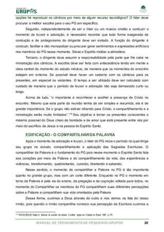 MANUAL DE TREINAMENTO DE PEQUENOS GRUPOS 38
opções há reproduzir os cânticos por meio de algum recurso tecnológico? O líder deve
procurar a melhor escolha para o seu PG em específico.
Segundo, independentemente de ser o líder ou um músico cristão a conduzir o
momento de louvor e adoração, é necessário recordar que toda forma exagerada de
condução e de protagonismo do dirigente deve ser evitado. A função do dirigente é
conduzir, facilitar e não monopolizar ou procurar gerar sentimentos e expressões artificiais
nos membros do PG nesse momento. Deixe o Espírito moldar a atmosfera.
Terceiro, o dirigente deve assumir a responsabilidade pela parte que lhe cabe na
ministração dos cânticos. A escolha deve ser feita com antecedência tendo em mente a
ideia central do momento do estudo indutivo, de maneira que os momentos do encontro
estejam em sintonia. Se possível deve haver um caderno com os cânticos para os
presentes, em especial os visitantes. O tempo a ser utilizado deve ser calculado com
cuidado de maneira que o período de louvor e adoração não seja demasiado curto ou
longo.
Acima de tudo, “o importante é reconhecer e acolher a presença de Cristo no
encontro. Mesmo que esta parte da reunião tenha de ser simples e resumida, ela é de
grande importância. Se o grupo não estiver olhando para Cristo, o compartilhamento e a
ministração serão muito limitados”.115 Seu objetivo é tornar os presentes conscientes o
máximo possível do Deus cheio de bondade e de amor que está presente entre nós por
meio do sacrifício de Jesus e na pessoa do Espírito Santo.
EDIFICAÇÃO - O COMPARTILHARDA PALAVRA
Após o momento de adoração e louvor, o líder do PG inicia o período no qual dirige
seu grupo no estudo, compartilhamento e aplicação das Sagradas Escrituras. O
compartilhar da Palavra é o fundamento do PG pois nesse momento o Espírito Santo fala
aos corações por meio da Palavra e do compartilhamento da vida, das experiências e
vivências, transformando, quebrantando, curando, libertando e salvando.
Nesse sentido, o momento de compartilhar a Palavra no PG é tão importante
quanto no grande grupo, mas com um corte diferente. Enquanto no PG o momento em
torno da Palavra é pela via do ensino, da pregação e da cognição voltada para todos, no
momento do Compartilhar os membros do PG compartilham suas diferentes percepções
sobre a Palavra e compartilham sua vida orientados pela Palavra
Dessa forma, ouvimos a Deus através do outro e nos vemos na fala do nosso
irmão, pois quando o irmão compartilha conosco sua percepção da Escritura ouvimos a
115 NEIGHBOUR, RalphJr. Manual do auxiliar de células. Curitiba: Igreja em Células no Brasil, 1997, p.170
 