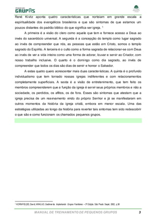 MANUAL DE TREINAMENTO DE PEQUENOS GRUPOS 3
René Kivitz aponta quatro características que norteiam em grande escala a
espiritualidade dos evangélicos brasileiros e que são sintomas de que estamos um
poucos distantes do padrão bíblico do que significa ser igreja. 1
A primeira é a visão do clero como aquele que tem e fornece acesso a Deus ao
invés do sacerdócio universal. A segunda é a concepção do templo como lugar sagrado
ao invés de compreender que nós, as pessoas que estão em Cristo, somos o templo
sagrado do Espírito. A terceira é o culto como a forma sagrada de relacionar-se com Deus
ao invés de ver a vida inteira como uma forma de adorar, louvar e servir ao Criador, com
nosso trabalho inclusive. O quarto é o domingo como dia sagrado, ao invés de
compreender que todos os dias são dias de servir e honrar o Salvador.
A estas quatro quero acrescentar mais duas características. A quinta é o profundo
individualismo que tem tornado nossas igrejas indiferentes e com relacionamentos
completamente superficiais. A sexta é a visão de entretenimento, que tem feito os
membros compreenderem que a função da igreja é servir seus próprios membros e não a
sociedade, os perdidos, os aflitos, os de fora. Esses são sintomas que atestam que a
igreja precisa de um reavivamento vindo do próprio Senhor e já se manifestaram em
outros momentos da história da igreja cristã, embora em menor escala. Uma das
estratégias utilizadas ao longo da história para reverter tais sintomas tem sido redescobrir
o que são e como funcionam os chamados pequenos grupos.
1 KORNFIELDD, David; ARAÚJO, Gedimarde. Implantando Grupos Familiares – 3ª Edição. São Paulo: Sepal, 2002, p.38
 