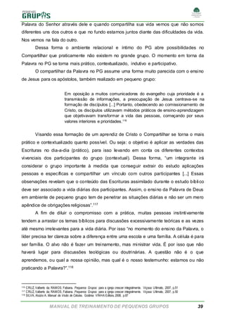 MANUAL DE TREINAMENTO DE PEQUENOS GRUPOS 39
Palavra do Senhor através dele e quando compartilha sua vida vemos que não somos
diferentes uns dos outros e que no fundo estamos juntos diante das dificuldades da vida.
Nos vemos na fala do outro.
Dessa forma o ambiente relacional e íntimo do PG abre possibilidades no
Compartilhar que praticamente não existem no grande grupo. O momento em torna da
Palavra no PG se torna mais prático, contextualizado, indutivo e participativo.
O compartilhar da Palavra no PG assume uma forma muito parecida com o ensino
de Jesus para os apóstolos, também realizado em pequeno grupo:
Em oposição a muitos comunicadores do evangelho cuja prioridade é a
transmissão de informações, a preocupação de Jesus centrava-se na
formação de discípulos [...] Portanto, obedecendo ao comissionamento de
Cristo, os discípulos utilizavam métodos práticos de ensino-aprendizagem
que objetivavam transformar a vida das pessoas, começando por seus
valores interiores e prioridades.116
Visando essa formação de um aprendiz de Cristo o Compartilhar se torna o mais
prático e contextualizado quanto possível. Ou seja: o objetivo é aplicar as verdades das
Escrituras no dia-a-dia (prático), para isso levando em conta os diferentes contextos
vivenciais dos participantes do grupo (contextual). Dessa forma, “um integrante irá
considerar o grupo importante à medida que conseguir extrair do estudo aplicações
pessoas e específicas e compartilhar um vínculo com outros participantes [...] Essas
observações revelam que o conteúdo das Escrituras assimilado durante o estudo bíblico
deve ser associado a vida diárias dos participantes. Assim, o ensino da Palavra de Deus
em ambiente de pequeno grupo tem de penetrar as situações diárias e não ser um mero
apêndice de obrigações religiosas”.117
A fim de diluir o compromisso com a prática, muitas pessoas instintivamente
tendem a arrastar os temas bíblicos para discussões excessivamente teóricas e as vezes
até mesmo irrelevantes para a vida diária. Por isso “no momento do ensino da Palavra, o
líder precisa ter clareza sobre a diferença entre uma escola e uma família. A célula é para
ser família. O alvo não é fazer um treinamento, mas ministrar vida. É por isso que não
haverá lugar para discussões teológicas ou doutrinárias. A questão não é o que
aprendemos, ou qual a nossa opinião, mas qual é o nosso testemunho: estamos ou não
praticando a Palavra?”.118
116 CRUZ, Valberto da; RAMOS, Fabiana. Pequenos Grupos: para a igreja crescer integralmente. Viçosa: Ultimato, 2007, p.51
117 CRUZ, Valberto da; RAMOS, Fabiana. Pequenos Grupos: para a igreja crescer integralmente. Viçosa: Ultimato, 2007, p.50
118 SILVA, Aluízio A. Manual da Visão de Células. Goiânia: VINHA Editora, 2008, p.87
 