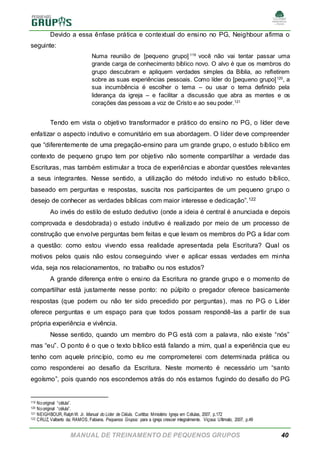 MANUAL DE TREINAMENTO DE PEQUENOS GRUPOS 40
Devido a essa ênfase prática e contextual do ensino no PG, Neighbour afirma o
seguinte:
Numa reunião de [pequeno grupo] 119
você não vai tentar passar uma
grande carga de conhecimento bíblico novo. O alvo é que os membros do
grupo descubram e apliquem verdades simples da Bíblia, ao refletirem
sobre as suas experiências pessoais. Como líder do [pequeno grupo]120
, a
sua incumbência é escolher o tema – ou usar o tema definido pela
liderança da igreja – e facilitar a discussão que abra as mentes e os
corações das pessoas a voz de Cristo e ao seu poder.121
Tendo em vista o objetivo transformador e prático do ensino no PG, o líder deve
enfatizar o aspecto indutivo e comunitário em sua abordagem. O líder deve compreender
que “diferentemente de uma pregação-ensino para um grande grupo, o estudo bíblico em
contexto de pequeno grupo tem por objetivo não somente compartilhar a verdade das
Escrituras, mas também estimular a troca de experiências e abordar questões relevantes
a seus integrantes. Nesse sentido, a utilização do método indutivo no estudo bíblico,
baseado em perguntas e respostas, suscita nos participantes de um pequeno grupo o
desejo de conhecer as verdades bíblicas com maior interesse e dedicação”.122
Ao invés do estilo de estudo dedutivo (onde a ideia é central é anunciada e depois
comprovada e desdobrada) o estudo indutivo é realizado por meio de um processo de
construção que envolve perguntas bem feitas e que levam os membros do PG a lidar com
a questão: como estou vivendo essa realidade apresentada pela Escritura? Qual os
motivos pelos quais não estou conseguindo viver e aplicar essas verdades em minha
vida, seja nos relacionamentos, no trabalho ou nos estudos?
A grande diferença entre o ensino da Escritura no grande grupo e o momento de
compartilhar está justamente nesse ponto: no púlpito o pregador oferece basicamente
respostas (que podem ou não ter sido precedido por perguntas), mas no PG o Líder
oferece perguntas e um espaço para que todos possam respondê-las a partir de sua
própria experiência e vivência.
Nesse sentido, quando um membro do PG está com a palavra, não existe “nós”
mas “eu”. O ponto é o que o texto bíblico está falando a mim, qual a experiência que eu
tenho com aquele princípio, como eu me comprometerei com determinada prática ou
como responderei ao desafio da Escritura. Neste momento é necessário um “santo
egoísmo”, pois quando nos escondemos atrás do nós estamos fugindo do desafio do PG
119 Nooriginal “célula”.
120 Nooriginal “célula”.
121 NEIGHBOUR, RalphW. Jr. Manual do Líder de Célula. Curitiba: Ministério Igreja em Células, 2007, p.172
122 CRUZ, Valberto da; RAMOS, Fabiana. Pequenos Grupos: para a igreja crescer integralmente. Viçosa: Ultimato, 2007, p.49
 