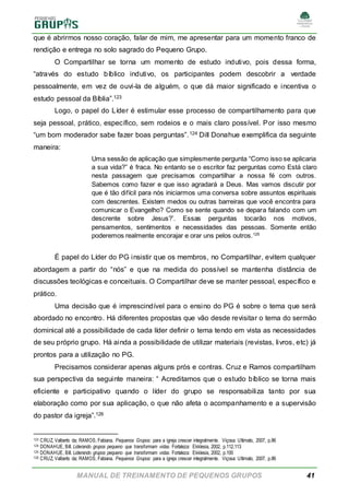 MANUAL DE TREINAMENTO DE PEQUENOS GRUPOS 41
que é abrirmos nosso coração, falar de mim, me apresentar para um momento franco de
rendição e entrega no solo sagrado do Pequeno Grupo.
O Compartilhar se torna um momento de estudo indutivo, pois dessa forma,
“através do estudo bíblico indutivo, os participantes podem descobrir a verdade
pessoalmente, em vez de ouvi-la de alguém, o que dá maior significado e incentiva o
estudo pessoal da Bíblia”.123
Logo, o papel do Líder é estimular esse processo de compartilhamento para que
seja pessoal, prático, específico, sem rodeios e o mais claro possível. Por isso mesmo
“um bom moderador sabe fazer boas perguntas”.124 Dill Donahue exemplifica da seguinte
maneira:
Uma sessão de aplicação que simplesmente pergunta “Como isso se aplicaria
a sua vida?” é fraca. No entanto se o escritor faz perguntas como Está claro
nesta passagem que precisamos compartilhar a nossa fé com outros.
Sabemos como fazer e que isso agradará a Deus. Mas vamos discutir por
que é tão difícil para nós iniciarmos uma conversa sobre assuntos espirituais
com descrentes. Existem medos ou outras barreiras que você encontra para
comunicar o Evangelho? Como se sente quando se depara falando com um
descrente sobre Jesus?’. Essas perguntas tocarão nos motivos,
pensamentos, sentimentos e necessidades das pessoas. Somente então
poderemos realmente encorajar e orar uns pelos outros.125
É papel do Líder do PG insistir que os membros, no Compartilhar, evitem qualquer
abordagem a partir do “nós” e que na medida do possível se mantenha distância de
discussões teológicas e conceituais. O Compartilhar deve se manter pessoal, específico e
prático.
Uma decisão que é imprescindível para o ensino do PG é sobre o tema que será
abordado no encontro. Há diferentes propostas que vão desde revisitar o tema do sermão
dominical até a possibilidade de cada líder definir o tema tendo em vista as necessidades
de seu próprio grupo. Há ainda a possibilidade de utilizar materiais (revistas, livros, etc) já
prontos para a utilização no PG.
Precisamos considerar apenas alguns prós e contras. Cruz e Ramos compartilham
sua perspectiva da seguinte maneira: “ Acreditamos que o estudo bíblico se torna mais
eficiente e participativo quando o líder do grupo se responsabiliza tanto por sua
elaboração como por sua aplicação, o que não afeta o acompanhamento e a supervisão
do pastor da igreja”.126
123 CRUZ, Valberto da; RAMOS, Fabiana. Pequenos Grupos: para a igreja crescer integralmente. Viçosa: Ultimato, 2007, p.86
124 DONAHUE, Bill. Liderando grupos pequeno que transformam vidas. Fortaleza: Ekklesia, 2002, p.112,113
125 DONAHUE, Bill. Liderando grupos pequeno que transformam vidas. Fortaleza: Ekklesia, 2002, p.100
126 CRUZ, Valberto da; RAMOS, Fabiana. Pequenos Grupos: para a igreja crescer integralmente. Viçosa: Ultimato, 2007, p.86
 