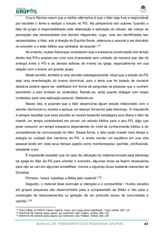MANUAL DE TREINAMENTO DE PEQUENOS GRUPOS 42
Cruz e Ramos creem que a melhor alternativa é que o líder seja livre e responsável
por escolher o tema e realizar o estudo no PG. Na perspectiva dos autores “quando o
líder do grupo é responsabilizado pela elaboração e aplicação do estudo, ele cresce na
percepção das necessidades dos demais integrantes. Logo, uma vez identificadas tais
necessidades, o líder, sob a direção do Espírito Santo, seleciona o assunto a ser discutido
no encontro e o texto bíblico que centralize tal assunto”.127
No entanto, muitas lideranças consideram que a excessiva pulverização dos temas
dentro dos PG’s acabam por criar uma diversidade sem unidade, de maneira que não há
sinergia entre o PG e as demais esferas de ensino da igreja, especialmente em sua
relação com o ensino em grande grupo.
Neste sentido, também é uma decisão estrategicamente viável que o estudo do PG
seja uma reverberação do ensino dominical, pois o tema que foi tratado de maneira
dedutiva poderá agora ser viabilizado em forma de perguntas as pessoas que o ouviram
permitindo a elas revisitar os conteúdos, fixando-os, tanto quanto dialogar com esses
conteúdos para uma aplicação pessoal, dilatando-os.
Nesse viés, é possível que o líder desenvolva algum estudo relacionado com o
sermão dominical ou receba e aplique um esboço fornecido pela liderança. O importante
é sempre ressaltar que essa escolha se mostra bastante estratégica pois libera o líder de
investir um tempo considerável em prover um estudo bíblico para o seu PG, algo que
pode consumir um tempo excessivo dependendo do nível de conhecimento bíblico e de
competências de comunicação do líder. Dessa forma, o líder pode investir mais tempo e
energia no cuidado dos membros do PG e ainda manter um equilíbrio em sua vida
pessoal tendo em vista seus demais papéis como marido/esposa, pai/mãe, profissional,
estudante e etc.
É importante ressaltar que no caso da utilização do material enviado pela liderança
da igreja ao líder do PG para orientar o encontro, algumas dicas se fazem necessárias
para não se cair em algumas armadilhas. Vamos a algumas dicas bastante relevantes de
Donahue.
Primeiro, “nunca substitua a Bíblia pelo material”.128
Segundo, o material deve estimular a interação e o compartilhar: “muitos estudos
em grupos pequenos são desenvolvidos para a compreensão da Bíblia e não para a
construção de relacionamentos ou geração de um profundo senso de comunidade e
carinho”.129
127 CRUZ, Valberto da; RAMOS, Fabiana. Pequenos Grupos: para a igreja crescer integralmente. Viçosa: Ultimato, 2007, p.87
128 DONAHUE, Bill. Liderando grupos pequeno que transformam vidas. Fortaleza: Ekklesia, 2002, p.99
129 DONAHUE, Bill. Liderando grupos pequeno que transformam vidas. Fortaleza: Ekklesia, 2002, p.99
 