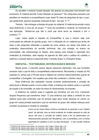 MANUAL DE TREINAMENTO DE PEQUENOS GRUPOS 43
Ao escolher o material “preste atenção não apenas as perguntas mas também aos
processos. O material permite muita interação as pessoas? Traz perguntas pessoais que
desafiam os membros a compartilharem suas vidas? É cheio de perguntas do tipo ‘o que’,
que geralmente ignoram perguntas pessoais do tipo ‘por que’ ?”.130
Terceiro, “não entregue a direção do grupo ao material. O material de estudo nunca
deve determinar o rumo de um grupo”.131 Uma vez escolhido o material, no momento de
sua aplicação “lembre-se que não é você que deve servir ao material e sim o
contrário”.132
Logo, nossa opção a respeito do Compartilhar é que o mesmo seja uma
continuação da reflexão do grande grupo, com a utilização de um material que tenha de
duas a três perguntas referentes a questão de como aplicar, em nossa vida diária, os
conteúdos desenvolvidos no sermão dominical. Isto cria sinergia no ensino da
comunidade, não sobrecarrega os líderes, abre espaço para fixação e expansão dos
conteúdos já ensinados, abre espaço na agenda do líder para a prática do cuidado e
reafirma a unidade básica e essencial entre o Grande Grupo e o Pequeno Grupo.
EMPATIA– TESTEMUNHO, INTERCESSÃO E MISSÃO
Nesse ponto, o encontro possui alguns pequenos elementos mas que somados
amarram tudo o que foi feito e compartilhado anteriormente. Revisitando a missão do PG
(capítulo 2), vemos que o PG tem tanto o objetivo de construir relacionamentos quanto de
compartilhar o Evangelho com aqueles que ainda não conhecem o Senhor Jesus.
Duas dinâmicas são realizadas visando conectar poderosamente o coração de
todos tanto a Missão quanto a Comunhão Cristã: a dinâmica da cadeira vazia e o período
de oração e de comunhão ao redor da mesa no encerramento do encontro.
A dinâmica da cadeira vazia é sugerida por Donahue em seu livro “Liderando
Grupos Pequenos que transforma vidas”. É uma dinâmica que utiliza o símbolo de uma
cadeira vazia para simbolizar que há sempre lugar para novas pessoas se unirem ao
grupo em nossa jornada espiritual e que os membros do grupo vão realizar esforços para
convidar as pessoas e receber os visitantes.
Como se vê, nosso Deus continua convidando as pessoas a sua “cadeira
vazia” há séculos. Isso se torna evidente de modelo pessoal na vida de
Jesus. Ele usou o conceito da cadeira vazia a fim de desenvolver um
relacionamento pessoal com Nicodemos, com a samaritana, com a mulher
apanhada em adultério e com os doze discípulos – e seu convite continua
130 DONAHUE, Bill. Liderando grupos pequeno que transformam vidas. Fortaleza: Ekklesia, 2002, p.100
131 DONAHUE, Bill. Liderando grupos pequeno que transformam vidas. Fortaleza: Ekklesia, 2002, p.99
132 DONAHUE, Bill. Liderando grupos pequeno que transformam vidas. Fortaleza: Ekklesia, 2002, p.101
 