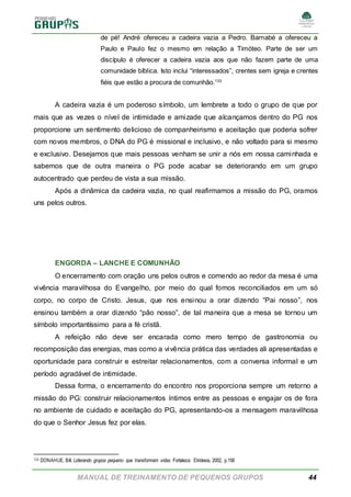 MANUAL DE TREINAMENTO DE PEQUENOS GRUPOS 44
de pé! André ofereceu a cadeira vazia a Pedro. Barnabé a ofereceu a
Paulo e Paulo fez o mesmo em relação a Timóteo. Parte de ser um
discípulo é oferecer a cadeira vazia aos que não fazem parte de uma
comunidade bíblica. Isto inclui “interessados”, crentes sem igreja e crentes
fiéis que estão a procura de comunhão.133
A cadeira vazia é um poderoso símbolo, um lembrete a todo o grupo de que por
mais que as vezes o nível de intimidade e amizade que alcançamos dentro do PG nos
proporcione um sentimento delicioso de companheirismo e aceitação que poderia sofrer
com novos membros, o DNA do PG é missional e inclusivo, e não voltado para si mesmo
e exclusivo. Desejamos que mais pessoas venham se unir a nós em nossa caminhada e
sabemos que de outra maneira o PG pode acabar se deteriorando em um grupo
autocentrado que perdeu de vista a sua missão.
Após a dinâmica da cadeira vazia, no qual reafirmamos a missão do PG, oramos
uns pelos outros.
ENGORDA – LANCHE E COMUNHÃO
O encerramento com oração uns pelos outros e comendo ao redor da mesa é uma
vivência maravilhosa do Evangelho, por meio do qual fomos reconciliados em um só
corpo, no corpo de Cristo. Jesus, que nos ensinou a orar dizendo “Pai nosso”, nos
ensinou também a orar dizendo “pão nosso”, de tal maneira que a mesa se tornou um
símbolo importantíssimo para a fé cristã.
A refeição não deve ser encarada como mero tempo de gastronomia ou
recomposição das energias, mas como a vivência prática das verdades ali apresentadas e
oportunidade para construir e estreitar relacionamentos, com a conversa informal e um
período agradável de intimidade.
Dessa forma, o encerramento do encontro nos proporciona sempre um retorno a
missão do PG: construir relacionamentos íntimos entre as pessoas e engajar os de fora
no ambiente de cuidado e aceitação do PG, apresentando-os a mensagem maravilhosa
do que o Senhor Jesus fez por elas.
133 DONAHUE, Bill. Liderando grupos pequeno que transformam vidas. Fortaleza: Ekklesia, 2002, p.158
 