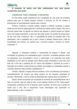 MANUAL DE TREINAMENTO DE PEQUENOS GRUPOS 45
O momento do lanche será feito coletivamente com cada pessoa
contribuindo como puder.
CONSELHOS PARA CONDUZIR O ENCONTRO
Ao final dessa seção, preparamos uma compilação de uma série de conselhos
práticos para que os líderes possam conduzir o encontro do PG de maneira a
proporcionar um aproveitamento máximo para o mesmo.
Primeiro, mantenha a reunião simples, objetiva e sintética, ocupando o espaço
médio de uma hora do quebra-gelo até o momento da cadeira vazia e oração. Para que o
encontro possa estar na agenda da maioria das pessoas o mesmo precisa se mostrar
como uma opção sustentável, e para isso não pode ocupar um período de tempo maior
do que uma hora. Lembre-se: não é a quantidade de tempo do encontro que o faz
abençoador, mas a qualidade com a qual o tempo é utilizado. Dessa forma, cuide da
pontualidade com esmero, de maneira que o encontro comece e termine no horário
combinado.134
Segundo, é necessário enfatizar a necessidade de preparo e atitude, seja
convidando as pessoas com antecedência para o encontro, convidando pessoas novas
ou preparando com tranquilidade o tema, o quebra-gelo e as perguntas que serão
trabalhadas no PG, além de planejar quais cânticos serão ministrados e como isso será
feito. Se o PG tiver a presença de um músico isso facilitará o momento de Louvor e
Adoração. Do contrário, outras formas que utilizam a tecnologia e a criatividade suprirão o
momento desde que haja previsão e planejamento.135
Terceiro, organize o espaço físico de maneira a criar um ambiente que favoreça o
compartilhamento, de maneira que todos possam se ver enquanto participam do
encontro. Obviamente, a forma circular da disposição das cadeiras deve ser preferida.136
Quarto, lembre-se sempre que a proposta do momento de compartilhamento não é
fazer um sermão, seja por parte do líder ou de qualquer membro do PG. Todos devem
compreender a filosofia do PG no tocante a esse momento, de forma que a manter em
mente que o alvo não é adquirirmos novas informações mas aprofundar os
relacionamentos e abrir o coração.137
134 KORNFIELD, David; ARAÚJO, Gedimarde. Implantando Grupos Familiares – 3ª Edição. São Paulo: Sepal, 2002, p.129
135 KORNFIELD, David; ARAÚJO, Gedimarde. Implantando Grupos Familiares – 3ª Edição. São Paulo: Sepal, 2002, p.128
136 KORNFIELD, David; ARAÚJO, Gedimarde. Implantando Grupos Familiares – 3ª Edição. São Paulo: Sepal, 2002, p.129
137 KORNFIELD, David; ARAÚJO, Gedimarde. Implantando Grupos Familiares – 3ª Edição. São Paulo: Sepal, 2002, p.131,132
 