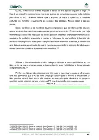 MANUAL DE TREINAMENTO DE PEQUENOS GRUPOS 46
Quinto, “evite criticar outras religiões e seitas ou evangelizar alguém a força”.138
Este é um conselho especialmente relevante quando se convida pessoas de outra religião
para estar no PG. Devemos confiar que o Espírito de Deus é quem faz o trabalho
profundo de ministrar o Evangelho ao coração das pessoas. Nosso papel é apenas
plantar.
Sexto, os líderes e os membros devem compreender que os líderes estão ali para
apoiar e cuidar dos membros e não apenas gerenciar o encontro. É importante que haja
momentos pós-encontro nos quais os líderes possam encontrar e fortalecer membros que
precisam de cuidados especiais e manter a liderança da comunidade informada de
necessidades especiais. Para que o líder possa contatar membros ausentes, é necessário
uma lista de presença através do qual o mesmo possa manter o registro de telefones e
outras formas de contato e a presença dos membros.139
Sétimo, o líder deve desde o início delegar atividades e responsabilidades ao co-
líder, a fim de que o mesmo possa ir desenvolvendo suas habilidades e demonstrando
comprometimento.140
Por fim, os líderes são responsáveis por nutrir e incentivar o grupo a olhar para
fora, não permitindo que o PG se torne um grupo voltado para si mesmo e exclusivista. O
líder precisa traduzir isso sendo ele mesmo um dos principais elementos do grupo a
convidar outras pessoas para se unirem ao PG e na intercessão por essas pessoas.
................................................. TAREFA II .........................................................
138 KORNFIELD, David; ARAÚJO, Gedimarde. Implantando Grupos Familiares – 3ª Edição. São Paulo: Sepal, 2002, p.129
139 KORNFIELD, David; ARAÚJO, Gedimarde. Implantando Grupos Familiares – 3ª Edição. São Paulo: Sepal, 2002, p.134
140 KORNFIELD, David; ARAÚJO, Gedimarde. Implantando Grupos Familiares – 3ª Edição. São Paulo: Sepal, 2002, p.134
 