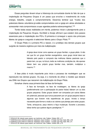 MANUAL DE TREINAMENTO DE PEQUENOS GRUPOS 48
Essas perguntas devem situar a liderança da comunidade diante do fato de que a
implantação de Pequenos Grupos é um passo que envolve o investimento de muita
energia, trabalho, oração e comprometimento. Devemos lembrar que “muitos dos
potenciais líderes voluntários já estão comprometidos com a igreja em várias atividades e
acrescentar mais compromissos a suas agendas poderia sobrecarregá-los”.144
Tendo todas essas realidades em mente, podemos iniciar o planejamento para a
implantação de Pequenos Grupos. Kornfield e Araújo afirmam que existem dois passos
essenciais para a implantação dos PG’s. O primeiros é conseguir o apoio dos principais
líderes da igreja e o segundo é selecionar líderes para o Grupo Piloto.145
O Grupo Piloto é o primeiro PG a nascer, é o protótipo dos demais grupos que
surgirão de maneira orgânica por meio da multiplicação:
A igreja deve iniciar como apenas um grupo familiar, o grupo piloto. A não
ser que for um grupo familiar evangelístico, esse grupo inicial deve ser
liderado pelo pastor e composto dos melhores líderes pastorais que o
pastor tem, os que, no futuro, terão as melhores condições de, não apenas
liderar bem seu próprio grupo familiar mas, também, multiplicar o
mesmo.146
A fase piloto é muito importante pois inicia o processo de modelagem que se
reproduzirá nos demais grupos. Ou seja, é o momento de afinar o modelo que deixará
seu DNA nos Grupos que nascerem da multiplicação do Grupo Piloto.
Donahue chama essa primeira fase de fase de formação:
A fase de formação: na fase de modelagem, os líderes da igreja
(preferivelmente com a participação do pastor titular) lideram um ou dois
grupos pequenos. Estes grupos devem ser compostos por outros líderes
em potencial, pessoas que nunca passaram por um grupo pequeno base e
algumas que tiveram más experiências de grupo. Invista o tempo
necessário para formar a visão e os valores que planeja para estes grupos.
Tente, arrisque-se, peça retorno e faça mudanças. Durante o processo,
talvez tenha que quebrar alguns paradigmas.147
144 DONAHUE, Bill. Liderando grupos pequeno que transformam vidas. Fortaleza: Ekklesia, 2002, p.177
145 KORNFIELD, David; ARAÚJO, Gedimarde. Implantando Grupos Familiares – 3ª Edição. São Paulo: Sepal, 2002, p.105
146 KORNFIELD, David; ARAÚJO, Gedimarde. Implantando Grupos Familiares – 3ª Edição. São Paulo: Sepal, 2002, p.72
147 DONAHUE, Bill. Liderando grupos pequeno que transformam vidas. Fortaleza: Ekklesia, 2002, p.178
 
