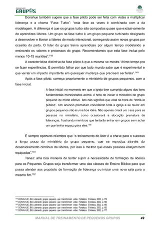 MANUAL DE TREINAMENTO DE PEQUENOS GRUPOS 49
Donahue também sugere que a fase piloto pode ser feita com vistas a multiplicar
liderança e a chama “Fase Turbo”: “esta fase as vezes é combinada com a da
modelagem. A diferença é que os grupos turbo são compostos quase que exclusivamente
de aprendizes líderes. Um grupo na fase turbo é um grupo pequeno turbinado designado
a desenvolver e liberar a líderes de modo intencional, começando assim novos grupos por
ocasião do parto. O líder do grupo treina aprendizes por algum tempo modelando e
ensinando os valores e processos do grupo. Recomendamos que esta fase inclua pelo
menos 10-15 reuniões”.148
A característica distintiva da fase piloto é que a mesma se mostra “ótimo tempo pra
se fazer experiências. É permitido falhar por que todo mundo sabe que é experimental e
que vai ter um impacto importante em quaisquer mudança que precisem ser feitas”.149
Após a fase piloto, começa propriamente o ministério de grupos pequenos, com a
fase inicial.
A fase inicial: no momento em que a igreja tiver cumprido alguns dos itens
fundamentais mencionados acima, é hora de iniciar o ministério de grupo
pequeno de modo efetivo. Isto não significa que está na hora de “torná-lo
público”. Um anúncio prematuro convidando toda a igreja a se reunir em
grupos pequenos não é uma boa idéia. Não apenas criará um caos para as
pessoas no ministério, como ocasionará a alocação prematura de
lideranças, frustrando membros que tentarão entrar em grupos sem achar
um que tenha espaço para eles.150
É sempre oportuno relembra que “o treinamento do líder é a chave para o sucesso
a longo prazo do ministério do grupo pequeno, que se reproduz através do
desenvolvimento contínuo de líderes, por isso é melhor que essas pessoas estejam bem
equipadas”.151
Talvez uma boa maneira de tentar suprir a necessidade de formação de líderes
para os Pequenos Grupos seja transformar uma das classes de Ensino Bíblico para que
possa atender aos propósito de formação de liderança ou iniciar uma nova sala para o
mesmo fim.152
148 DONAHUE, Bill. Liderando grupos pequeno que transformam vidas. Fortaleza: Ekklesia, 2002, p.179
149 DONAHUE, Bill. Liderando grupos pequeno que transformam vidas. Fortaleza: Ekklesia, 2002, p.180
150 DONAHUE, Bill. Liderando grupos pequeno que transformam vidas. Fortaleza: Ekklesia, 2002, p.180
151 DONAHUE, Bill. Liderando grupos pequeno que transformam vidas. Fortaleza: Ekklesia, 2002, p.182
152 DONAHUE, Bill. Liderando grupos pequeno que transformam vidas. Fortaleza: Ekklesia, 2002, p.177
 